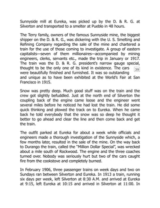 39
Sunnyside mill at Eureka, was picked up by the D. & R. G. at
Silverton and transported to a smelter at Pueblo in 48 hours.
The Terry family, owners of the famous Sunnyside mine, the biggest
shipper on the D. & R. G., was dickering with the U. S. Smelting and
Refining Company regarding the sale of the mine and chartered a
train for the use of those coming to investigate. A group of eastern
capitalists—seven of them millionaires—accompanied by mining
engineers, clerks, servants etc., made the trip in January or 1917.
The train was the D. & R. G. president’s narrow gauge special,
thought to be the only one of its kind in existence. The cars
were beautifully finished and furnished. It was so outstanding
and unique as to have been exhibited at the World’s Fair at San
Francisco in 1915.
Snow was pretty deep. Much good stuff was on the train and the
crew got slightly befuddled. Just at the north end of Silverton the
coupling back of the engine came loose and the engineer went
several miles before he noticed he had lost the train. He did some
quick thinking and plowed the track on to Eureka. When he came
back he told everybody that the snow was so deep he thought it
better to go ahead and clear the line and then come back and get
the train.
The outfit parked at Eureka for about a week while officials and
engineers made a thorough investigation of the Sunnyside which, a
few months later, resulted in the sale of the mine. On the way back
to Durango the train, called the “Million Dollar Special”, was wrecked
about a mile south of Rockwood. The engine and the three coaches
turned over. Nobody was seriously hurt but two of the cars caught
fire from the cookstove and completely burned.
In February 1906, three passenger trains on week days and two on
Sundays ran between Silverton and Eureka. In 1913 a train, running
six days per week, left Silverton at 8:30 A.M. and arrived at Eureka
at 9:15, left Eureka at 10:15 and arrived in Silverton at 11:00. In
 