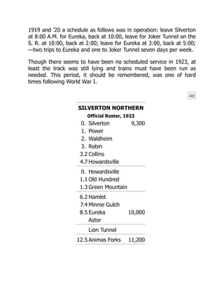 40
1919 and ’20 a schedule as follows was in operation: leave Silverton
at 8:00 A.M. for Eureka, back at 10:00, leave for Joker Tunnel on the
S. R. at 10:00, back at 2:00; leave for Eureka at 3:00, back at 5:00;
—two trips to Eureka and one to Joker Tunnel seven days per week.
Though there seems to have been no scheduled service in 1923, at
least the track was still lying and trains must have been run as
needed. This period, it should be remembered, was one of hard
times following World War I.
SILVERTON NORTHERN
Official Roster, 1923
0. Silverton 9,300
1. Power
2. Waldheim
3. Robin
3.2 Collins
4.7 Howardsville
0. Howardsville
1.1 Old Hundred
1.3 Green Mountain
6.2 Hamlet
7.4 Minnie Gulch
8.5 Eureka 10,000
Astor
Lion Tunnel
12.5 Animas Forks 11,200
 