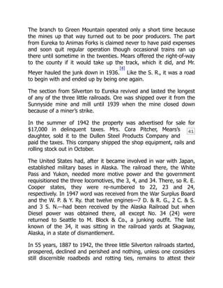 41
The branch to Green Mountain operated only a short time because
the mines up that way turned out to be poor producers. The part
from Eureka to Animas Forks is claimed never to have paid expenses
and soon quit regular operation though occasional trains ran up
there until sometime in the twenties. Mears offered the right-of-way
to the county if it would take up the track, which it did, and Mr.
Meyer hauled the junk down in 1936.
[4]
Like the S. R., it was a road
to begin with and ended up by being one again.
The section from Silverton to Eureka revived and lasted the longest
of any of the three little railroads. Ore was shipped over it from the
Sunnyside mine and mill until 1939 when the mine closed down
because of a miner’s strike.
In the summer of 1942 the property was advertised for sale for
$17,000 in delinquent taxes. Mrs. Cora Pitcher, Mears’s
daughter, sold it to the Dullen Steel Products Company and
paid the taxes. This company shipped the shop equipment, rails and
rolling stock out in October.
The United States had, after it became involved in war with Japan,
established military bases in Alaska. The railroad there, the White
Pass and Yukon, needed more motive power and the government
requisitioned the three locomotives, the 3, 4, and 34. There, so R. E.
Cooper states, they were re-numbered to 22, 23 and 24,
respectively. In 1947 word was received from the War Surplus Board
and the W. P. & Y. Ry. that twelve engines—7 D. & R. G., 2 C. & S.
and 3 S. N.—had been received by the Alaska Railroad but when
Diesel power was obtained there, all except No. 34 (24) were
returned to Seattle to M. Block & Co., a junking outfit. The last
known of the 34, it was sitting in the railroad yards at Skagway,
Alaska, in a state of dismantlement.
In 55 years, 1887 to 1942, the three little Silverton railroads started,
prospered, declined and perished and nothing, unless one considers
still discernible roadbeds and rotting ties, remains to attest their
 