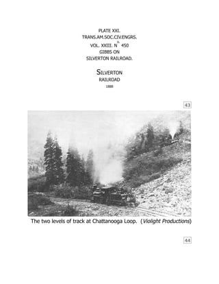 43
(Violight Productions)
44
PLATE XXI.
TRANS.AM.SOC.CIV.ENGRS.
VOL. XXIII. N
o.
450
GIBBS ON
SILVERTON RAILROAD.
Silverton
RAILROAD
1888
The two levels of track at Chattanooga Loop.
 