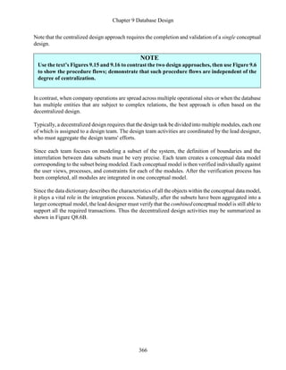 Chapter 9 Database Design
366
Note that the centralized design approach requires the completion and validation of a single conceptual
design.
NOTE
Use the text’s Figures 9.15 and 9.16 to contrast the two design approaches, then use Figure 9.6
to show the procedure flows; demonstrate that such procedure flows are independent of the
degree of centralization.
In contrast, when company operations are spread across multiple operational sites or when the database
has multiple entities that are subject to complex relations, the best approach is often based on the
decentralized design.
Typically, a decentralized design requires that the design task be divided into multiple modules, each one
of which is assigned to a design team. The design team activities are coordinated by the lead designer,
who must aggregate the design teams' efforts.
Since each team focuses on modeling a subset of the system, the definition of boundaries and the
interrelation between data subsets must be very precise. Each team creates a conceptual data model
corresponding to the subset being modeled. Each conceptual model is then verified individually against
the user views, processes, and constraints for each of the modules. After the verification process has
been completed, all modules are integrated in one conceptual model.
Since the data dictionary describes the characteristics of all the objects within the conceptual data model,
it plays a vital role in the integration process. Naturally, after the subsets have been aggregated into a
larger conceptual model, the lead designer must verify that the combined conceptual model is still able to
support all the required transactions. Thus the decentralized design activities may be summarized as
shown in Figure Q8.6B.
 