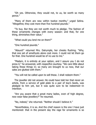 "Oh yes. Otherwise, they would not, to us, be worth so many
pence."
"Many of them are new within twelve months," urged Selina.
"Altogether, they cost more than five hundred pounds."
"To buy. But they are not worth much to pledge. The fashion of
these ornaments changes with every season: and that, for one
thing, diminishes their value."
"What could you lend me on them?"
"One hundred pounds."
"Absurd!" returned Mrs. Dalrymple, her cheeks flushing. "Why,
that one set of amethysts alone cost more. I could not let them go
for that. One hundred would be of no use to me."
"Madam, it is entirely at your option, and I assure you I do not
press it," he answered, with respectful courtesy. "We care little about
taking these things in; so many are brought to us now, that our
sales are glutted with them."
"You will not be called upon to sell these. I shall redeem them."
The jeweller did not answer. He could have told her that never an
article, from a service of gold plate to a pair of boy's boots, was
pledged to him yet, but it was quite sure to be redeemed—in
intention.
"Are you aware that a great many ladies, even of high degree,
now wear false jewellery?" he resumed.
"No, indeed," she returned. "Neither should I believe it."
"Nevertheless, it is so. And the chief reason is the one I have just
mentioned: that in the present day the rage for ornaments is so
 