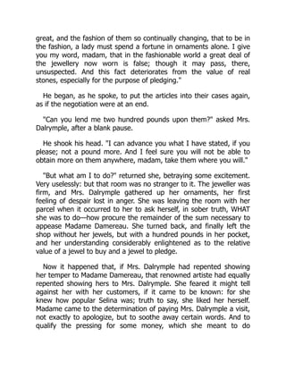 great, and the fashion of them so continually changing, that to be in
the fashion, a lady must spend a fortune in ornaments alone. I give
you my word, madam, that in the fashionable world a great deal of
the jewellery now worn is false; though it may pass, there,
unsuspected. And this fact deteriorates from the value of real
stones, especially for the purpose of pledging."
He began, as he spoke, to put the articles into their cases again,
as if the negotiation were at an end.
"Can you lend me two hundred pounds upon them?" asked Mrs.
Dalrymple, after a blank pause.
He shook his head. "I can advance you what I have stated, if you
please; not a pound more. And I feel sure you will not be able to
obtain more on them anywhere, madam, take them where you will."
"But what am I to do?" returned she, betraying some excitement.
Very uselessly: but that room was no stranger to it. The jeweller was
firm, and Mrs. Dalrymple gathered up her ornaments, her first
feeling of despair lost in anger. She was leaving the room with her
parcel when it occurred to her to ask herself, in sober truth, WHAT
she was to do—how procure the remainder of the sum necessary to
appease Madame Damereau. She turned back, and finally left the
shop without her jewels, but with a hundred pounds in her pocket,
and her understanding considerably enlightened as to the relative
value of a jewel to buy and a jewel to pledge.
Now it happened that, if Mrs. Dalrymple had repented showing
her temper to Madame Damereau, that renowned artiste had equally
repented showing hers to Mrs. Dalrymple. She feared it might tell
against her with her customers, if it came to be known: for she
knew how popular Selina was; truth to say, she liked her herself.
Madame came to the determination of paying Mrs. Dalrymple a visit,
not exactly to apologize, but to soothe away certain words. And to
qualify the pressing for some money, which she meant to do
 