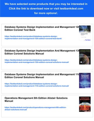 We have selected some products that you may be interested in
Click the link to download now or visit testbankdeal.com
for more options!.
Database Systems Design Implementation and Management 12th
Edition Coronel Test Bank
https://testbankdeal.com/product/database-systems-design-
implementation-and-management-12th-edition-coronel-test-bank/
Database Systems Design Implementation And Management 13th
Edition Coronel Solutions Manual
https://testbankdeal.com/product/database-systems-design-
implementation-and-management-13th-edition-coronel-solutions-manual/
Database Systems Design Implementation and Management 11th
Edition Coronel Solutions Manual
https://testbankdeal.com/product/database-systems-design-
implementation-and-management-11th-edition-coronel-solutions-manual/
Operations Management 8th Edition Alistair Solutions
Manual
https://testbankdeal.com/product/operations-management-8th-edition-
alistair-solutions-manual/
 