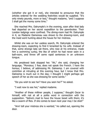 (whether she got it or not), she intended to announce that the
articles ordered for the wedding festivities would be supplied. "It's
only ninety pounds, more or less," thought madame, "and I suppose
I shall get the money some time."
She reached Mrs. Dalrymple's in the evening, soon after that lady
had departed on her secret expedition to the pawnbroker. Their
London lodgings were confined. The dining-room had Mr. Dalrymple
in it, so Madame Damereau was shown to the drawing-room, and
the maid went hunting about the house for her mistress.
Whilst she was on her useless search, Mr. Dalrymple entered the
drawing-room, expecting to find it tenanted by his wife. Instead of
that, some strange lady sat there, who rose at his entrance, made
him a swimming curtsy, the like of which he had never seen in a
ball-room, and threw off some rapid sentences in an unknown
tongue.
His perplexed look stopped her. "Ah," she said, changing her
language, "Monsieur, I fear, does not speak the French. I have the
honour, I believe, of addressing Mr. Dalreemp. I am covered with
contrition at intruding at this evening hour, but I know that Mrs.
Dalreemp is much out in the day; I thought I might perhaps get
speech of her as she was dressing for some soirée."
"Do you wish to see her? Have you seen her?" he asked.
"I wait now to see her," replied madame.
"Another of these milliner people, I suppose," thought Oscar to
himself, with not at all a polite word in connection with the
supposition. "Selina's mad to have the house beset with them; it's
like a swarm of flies. If she comes to town next year may I be shot!"
"Ann! tell your mistress she is wanted," he called out, opening the
door.
 