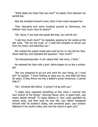 "What debts are these that you owe?" he asked, from between his
parted lips.
Was the dreaded moment come, then! A low moan escaped her.
"Four thousand and some hundred pounds to Damereau, the
milliner! How much more to others?"
"Oh, Oscar, if you look and speak like that, you will kill me."
"I ask how much more?" he repeated, passing by her words as the
idle wind. "Tell me the truth, or I shall feel tempted to thrust you
from my home, and advertise you."
She wished the carpet would open and let her in; she hid her face.
Oscar held her, and repeated the question: "How much?"
"Six thousand pounds—in all—about that. Not more, I think."
He released her then with a jerk. Selina began to cry like a school-
girl.
"Are you prepared to go out and work for your living, as I must
do?" he panted. "I have nothing to keep you on, and shall not have
for years. If they throw me into a debtor's prison tomorrow, I cannot
help it."
"Oh," shrieked silly Selina, "a prison! I'd go with you."
"I might have expected something of this when I married into
your branch of the family," returned Oscar, who, in good truth, was
nearly beside himself. "A mania follows it. Your uncle gambled his
means away, and then took his own life; your father hampered
himself with his brother's debts, and remained poor; your brother
followed in his uncle's wake; and now the mania is upon you!"
 