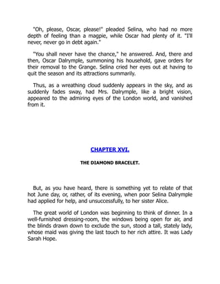 "Oh, please, Oscar, please!" pleaded Selina, who had no more
depth of feeling than a magpie, while Oscar had plenty of it. "I'll
never, never go in debt again."
"You shall never have the chance," he answered. And, there and
then, Oscar Dalrymple, summoning his household, gave orders for
their removal to the Grange. Selina cried her eyes out at having to
quit the season and its attractions summarily.
Thus, as a wreathing cloud suddenly appears in the sky, and as
suddenly fades sway, had Mrs. Dalrymple, like a bright vision,
appeared to the admiring eyes of the London world, and vanished
from it.
CHAPTER XVI.
THE DIAMOND BRACELET.
But, as you have heard, there is something yet to relate of that
hot June day, or, rather, of its evening, when poor Selina Dalrymple
had applied for help, and unsuccessfully, to her sister Alice.
The great world of London was beginning to think of dinner. In a
well-furnished dressing-room, the windows being open for air, and
the blinds drawn down to exclude the sun, stood a tall, stately lady,
whose maid was giving the last touch to her rich attire. It was Lady
Sarah Hope.
 