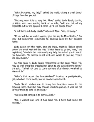 "What bracelets, my lady?" asked the maid, taking a small bunch
of keys from her pocket.
"Not any, now: it is so very hot. Alice," added Lady Sarah, turning
to Alice, who was leaning back on a sofa, "will you put all my
bracelets out for me against I come up? I will decide then."
"I put them out, Lady Sarah?" returned Alice. "Yes, certainly."
"If you will be so kind. Hughes, give the key to Miss Seaton." For
they did sometimes remember to address Alice by her adopted
name.
Lady Sarah left the room, and the maid, Hughes, began taking
one of the small keys off the ring. "I have leave to go out, miss," she
explained, "which is the reason why my lady has asked you to see to
her bracelets. My mother is not well, and wants to see me. This is
the key, ma'am."
As Alice took it, Lady Sarah reappeared at the door. "Alice, you
may as well bring the bracelet-box down to the back drawing-room,"
she said. "I shall not care to come up here after dinner: we shall be
late as it is."
"What's that about the bracelet-box?" inquired a pretty-looking
girl, who had come swiftly out of another apartment.
"Lady Sarah wishes me to bring her bracelets down to the
drawing-room, that she may choose which to put on. It was too hot
to wear them to dine in, she said."
"Are you not coming in to dinner, Alice?"
"No. I walked out, and it has tired me. I have had some tea
instead.".
 