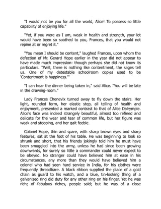 "I would not be you for all the world, Alice! To possess so little
capability of enjoying life."
"Yet, if you were as I am, weak in health and strength, your lot
would have been so soothed to you, Frances, that you would not
repine at or regret it."
"You mean I should be content," laughed Frances, upon whom the
defection of Mr. Gerard Hope earlier in the year did not appear to
have made much impression: though perhaps she did not know its
particulars. "Well, there is nothing like contentment, the sages tell
us. One of my detestable schoolroom copies used to be
'Contentment is happiness.'"
"I can hear the dinner being taken in," said Alice. "You will be late
in the drawing-room."
Lady Frances Chenevix turned away to fly down the stairs. Her
light, rounded form, her elastic step, all telling of health and
enjoyment, presented a marked contrast to that of Alice Dalrymple.
Alice's face was indeed strangely beautiful, almost too refined and
delicate for the wear and tear of common life, but her figure was
weak and stooping, and her gait feeble.
Colonel Hope, thin and spare, with sharp brown eyes and sharp
features, sat at the foot of his table. He was beginning to look so
shrunk and short, that his friends jokingly told him he must have
been smuggled into the army, unless he had since been growing
downwards, for surely so little a commander could never expect to
be obeyed. No stranger could have believed him at ease in his
circumstances, any more than they would have believed him a
colonel who had seen hard service in India, for his clothes were
frequently threadbare. A black ribbon supplied the place of a gold
chain as guard to his watch, and a blue, tin-looking thing of a
galvanized ring did duty for any other ring on his finger. Yet he was
rich; of fabulous riches, people said; but he was of a close
 