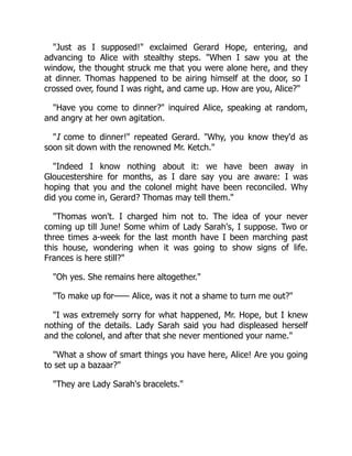 "Just as I supposed!" exclaimed Gerard Hope, entering, and
advancing to Alice with stealthy steps. "When I saw you at the
window, the thought struck me that you were alone here, and they
at dinner. Thomas happened to be airing himself at the door, so I
crossed over, found I was right, and came up. How are you, Alice?"
"Have you come to dinner?" inquired Alice, speaking at random,
and angry at her own agitation.
"I come to dinner!" repeated Gerard. "Why, you know they'd as
soon sit down with the renowned Mr. Ketch."
"Indeed I know nothing about it: we have been away in
Gloucestershire for months, as I dare say you are aware: I was
hoping that you and the colonel might have been reconciled. Why
did you come in, Gerard? Thomas may tell them."
"Thomas won't. I charged him not to. The idea of your never
coming up till June! Some whim of Lady Sarah's, I suppose. Two or
three times a-week for the last month have I been marching past
this house, wondering when it was going to show signs of life.
Frances is here still?"
"Oh yes. She remains here altogether."
"To make up for—— Alice, was it not a shame to turn me out?"
"I was extremely sorry for what happened, Mr. Hope, but I knew
nothing of the details. Lady Sarah said you had displeased herself
and the colonel, and after that she never mentioned your name."
"What a show of smart things you have here, Alice! Are you going
to set up a bazaar?"
"They are Lady Sarah's bracelets."
 