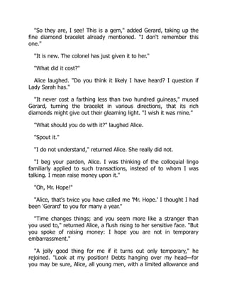 "So they are, I see! This is a gem," added Gerard, taking up the
fine diamond bracelet already mentioned. "I don't remember this
one."
"It is new. The colonel has just given it to her."
"What did it cost?"
Alice laughed. "Do you think it likely I have heard? I question if
Lady Sarah has."
"It never cost a farthing less than two hundred guineas," mused
Gerard, turning the bracelet in various directions, that its rich
diamonds might give out their gleaming light. "I wish it was mine."
"What should you do with it?" laughed Alice.
"Spout it."
"I do not understand," returned Alice. She really did not.
"I beg your pardon, Alice. I was thinking of the colloquial lingo
familiarly applied to such transactions, instead of to whom I was
talking. I mean raise money upon it."
"Oh, Mr. Hope!"
"Alice, that's twice you have called me 'Mr. Hope.' I thought I had
been 'Gerard' to you for many a year."
"Time changes things; and you seem more like a stranger than
you used to," returned Alice, a flush rising to her sensitive face. "But
you spoke of raising money: I hope you are not in temporary
embarrassment."
"A jolly good thing for me if it turns out only temporary," he
rejoined. "Look at my position! Debts hanging over my head—for
you may be sure, Alice, all young men, with a limited allowance and
 