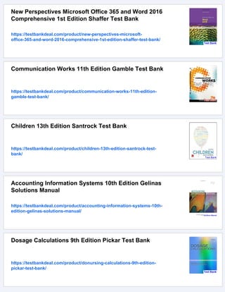 New Perspectives Microsoft Office 365 and Word 2016
Comprehensive 1st Edition Shaffer Test Bank
https://testbankdeal.com/product/new-perspectives-microsoft-
office-365-and-word-2016-comprehensive-1st-edition-shaffer-test-bank/
Communication Works 11th Edition Gamble Test Bank
https://testbankdeal.com/product/communication-works-11th-edition-
gamble-test-bank/
Children 13th Edition Santrock Test Bank
https://testbankdeal.com/product/children-13th-edition-santrock-test-
bank/
Accounting Information Systems 10th Edition Gelinas
Solutions Manual
https://testbankdeal.com/product/accounting-information-systems-10th-
edition-gelinas-solutions-manual/
Dosage Calculations 9th Edition Pickar Test Bank
https://testbankdeal.com/product/donursing-calculations-9th-edition-
pickar-test-bank/
 
