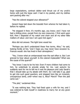 large expectations, contract debts—and thrust out of my uncle's
home with just the loose cash I had in my pocket, and my clothes
sent packing after me."
"Has the colonel stopped your allowance?"
Gerard Hope laid down the bracelet from whence he had taken it,
before he replied.
"He stopped it then; it's months ago, you know; and I have not
had a shilling since, except from my own resources. I first went upon
tick; then I disposed of my watch and chain and all my other little
matters of value: and now I am upon tick again."
Alice did not answer. The light tone vexed her.
"Perhaps you don't understand these free terms, Alice," he said,
looking fondly at her, "and I hope you may never have occasion to.
Frances would: she has lived in their atmosphere."
"Yes, I know what an embarrassed man the earl often is. But I am
grieved to hear about yourself. Is the colonel implacable? What was
the cause of the quarrel?"
"You know I was to be his heir. Even if more children had come to
him, he undertook to provide amply for me. Last autumn he
suddenly sent for me to tell me it was his pleasure and Lady Sarah's
that I should take up my abode with them. So I did take it up, glad
to get into such good quarters; and stopped here like an innocent,
unsuspicious lamb, until—when was it, Alice? March? Then the plot
came out."
"The plot," exclaimed Alice.
"It was nothing less. They had fixed upon a wife for me; and I
was ordered to hold myself in readiness to marry her at any given
moment."
 