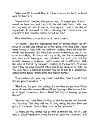 "Who was it?" inquired Alice, in a low tone, as she bent her head
over the bracelets.
"Never mind," laughed the young man; "it wasn't you. I said I
would not have her; and they both, he and Lady Sarah, pulled me
and my want of taste to pieces, assuring me I was a monster of
ingratitude. It provoked me into confessing that I liked some one
else better. And then the colonel turned me out."
Alice looked her sorrow, but she did not express it.
"Of course I saw the imprudence then of having thrown up my
place in the red-tape office; but it was done. And since then I have
been having a fight with my creditors, putting them off with fair
words and promises. But they have grown incredulous, and it has
come to dodging. In favour with my uncle, and his acknowledged
heir, they would have given me unlimited time and credit, but the
breach between us is known, and it makes all the difference. With
the value of that at my disposal"—nodding at the bracelet—"I should
stop a few pressing personal trifles and go on again for a while. So
you see, Alice, a diamond bracelet may be of use to a gentleman,
should some genial fortune drop one into his hands."
"I sympathize with you very much," said Alice, "and I would I had
it in my power to aid you."
"Thank you for your kind wishes; I know they are genuine. When
my uncle sees the name of Gerard Hope figuring in the insolvent list,
or amongst the outlaws, he—— Hark! Can they be coming up from
dinner?"
"Scarcely yet," said Alice, starting up simultaneously with himself,
and listening. "But they will not sit long today, because they are
going to the opera. Gerard, they must not find you here."
"It might get you turned out as well as myself! No, not if I can
help it. Alice!"—suddenly laying his hands upon her shoulders, and
 