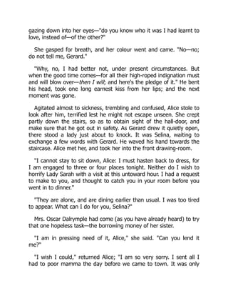 gazing down into her eyes—"do you know who it was I had learnt to
love, instead of—of the other?"
She gasped for breath, and her colour went and came. "No—no;
do not tell me, Gerard."
"Why, no, I had better not, under present circumstances. But
when the good time comes—for all their high-roped indignation must
and will blow over—then I will; and here's the pledge of it." He bent
his head, took one long earnest kiss from her lips; and the next
moment was gone.
Agitated almost to sickness, trembling and confused, Alice stole to
look after him, terrified lest he might not escape unseen. She crept
partly down the stairs, so as to obtain sight of the hall-door, and
make sure that he got out in safety. As Gerard drew it quietly open,
there stood a lady just about to knock. It was Selina, waiting to
exchange a few words with Gerard. He waved his hand towards the
staircase. Alice met her, and took her into the front drawing-room.
"I cannot stay to sit down, Alice: I must hasten back to dress, for
I am engaged to three or four places tonight. Neither do I wish to
horrify Lady Sarah with a visit at this untoward hour. I had a request
to make to you, and thought to catch you in your room before you
went in to dinner."
"They are alone, and are dining earlier than usual. I was too tired
to appear. What can I do for you, Selina?"
Mrs. Oscar Dalrymple had come (as you have already heard) to try
that one hopeless task—the borrowing money of her sister.
"I am in pressing need of it, Alice," she said. "Can you lend it
me?"
"I wish I could," returned Alice; "I am so very sorry. I sent all I
had to poor mamma the day before we came to town. It was only
 