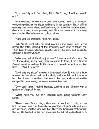 "It is fearfully hot. Good-bye, Alice. Don't ring: I will let myself
out."
Alice returned to the front-room and looked from the window,
wondering whether her sister had come in her carriage. No. A trifling
evening breeze was rising and beginning to move the curtains about.
Gentle as it was, it was grateful, and Alice sat down in it. In a very
few minutes the ladies came up from dinner.
"Have you the bracelets, Alice. Oh, I see."
Lady Sarah went into the back-room as she spoke, and stood
before the table, looking at the bracelets. Alice rose to follow her,
when Lady Frances Chenevix caught her by the arm, and began to
speak in a covert whisper.
"Who was that at the door just now? It was a visitor's knock. Do
you know, Alice, every hour, since we came to town, I have fancied
Gerard might be calling. In the country he could not get to us, but
here—— Was it Gerard?"
"It—it was my sister," carelessly answered Alice. It was not a true
answer, for her sister had not knocked, and she did not know who
had. But it was the readiest that rose to her lips, and she wished to
escape the questioning, for more reasons than one.
"Only your sister," replied Frances, turning to the window with a
gesture of disappointment.
"Which have you put on?" inquired Alice, going towards Lady
Sarah.
"Those loose, fancy things; they are the coolest. I really am so
hot: the soup was that favourite soup of the colonel's, all capsicums
and cayenne, and the wine was hot; there had been a mistake about
the ice. Gill trusted to the new man, and he did not understand it. It
 