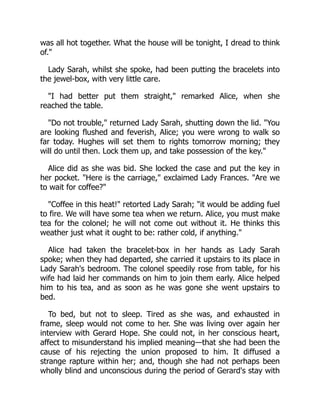 was all hot together. What the house will be tonight, I dread to think
of."
Lady Sarah, whilst she spoke, had been putting the bracelets into
the jewel-box, with very little care.
"I had better put them straight," remarked Alice, when she
reached the table.
"Do not trouble," returned Lady Sarah, shutting down the lid. "You
are looking flushed and feverish, Alice; you were wrong to walk so
far today. Hughes will set them to rights tomorrow morning; they
will do until then. Lock them up, and take possession of the key."
Alice did as she was bid. She locked the case and put the key in
her pocket. "Here is the carriage," exclaimed Lady Frances. "Are we
to wait for coffee?"
"Coffee in this heat!" retorted Lady Sarah; "it would be adding fuel
to fire. We will have some tea when we return. Alice, you must make
tea for the colonel; he will not come out without it. He thinks this
weather just what it ought to be: rather cold, if anything."
Alice had taken the bracelet-box in her hands as Lady Sarah
spoke; when they had departed, she carried it upstairs to its place in
Lady Sarah's bedroom. The colonel speedily rose from table, for his
wife had laid her commands on him to join them early. Alice helped
him to his tea, and as soon as he was gone she went upstairs to
bed.
To bed, but not to sleep. Tired as she was, and exhausted in
frame, sleep would not come to her. She was living over again her
interview with Gerard Hope. She could not, in her conscious heart,
affect to misunderstand his implied meaning—that she had been the
cause of his rejecting the union proposed to him. It diffused a
strange rapture within her; and, though she had not perhaps been
wholly blind and unconscious during the period of Gerard's stay with
 