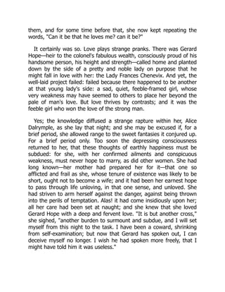 them, and for some time before that, she now kept repeating the
words, "Can it be that he loves me? can it be?"
It certainly was so. Love plays strange pranks. There was Gerard
Hope—heir to the colonel's fabulous wealth, consciously proud of his
handsome person, his height and strength—called home and planted
down by the side of a pretty and noble lady on purpose that he
might fall in love with her: the Lady Frances Chenevix. And yet, the
well-laid project failed: failed because there happened to be another
at that young lady's side: a sad, quiet, feeble-framed girl, whose
very weakness may have seemed to others to place her beyond the
pale of man's love. But love thrives by contrasts; and it was the
feeble girl who won the love of the strong man.
Yes; the knowledge diffused a strange rapture within her, Alice
Dalrymple, as she lay that night; and she may be excused if, for a
brief period, she allowed range to the sweet fantasies it conjured up.
For a brief period only. Too soon the depressing consciousness
returned to her, that these thoughts of earthly happiness must be
subdued: for she, with her confirmed ailments and conspicuous
weakness, must never hope to marry, as did other women. She had
long known—her mother had prepared her for it—that one so
afflicted and frail as she, whose tenure of existence was likely to be
short, ought not to become a wife; and it had been her earnest hope
to pass through life unloving, in that one sense, and unloved. She
had striven to arm herself against the danger, against being thrown
into the perils of temptation. Alas! it had come insidiously upon her;
all her care had been set at naught; and she knew that she loved
Gerard Hope with a deep and fervent love. "It is but another cross,"
she sighed, "another burden to surmount and subdue, and I will set
myself from this night to the task. I have been a coward, shrinking
from self-examination; but now that Gerard has spoken out, I can
deceive myself no longer. I wish he had spoken more freely, that I
might have told him it was useless."
 