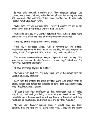 It was only towards morning that Alice dropped asleep: the
consequence was that long after her usual hour for rising she was
still sleeping. The opening of her door awoke her. It was Lady
Sarah's maid who stood there.
"Why, miss; are you not up? Well, I never! I wanted the key of the
small jewel-box; but I'd have waited, had I known."
"What do you say you want?" returned Alice, whose ideas were
confused; as is often the case on being suddenly awakened.
"The key of the bracelet-box, if you please."
"The key?" repeated Alice. "Oh, I remember," she added,
recollection returning to her. "Be at the trouble, will you, Hughes, of
taking it out of my pocket: it is on that chair, under my clothes."
The servant came to the pocket, and speedily found the key. "Are
you worse than usual, Miss Seaton, this morning," asked she, "or
have you overslept yourself?"
"I have overslept myself. Is it late?"
"Between nine and ten. My lady is up, and at breakfast with the
Colonel and Lady Frances."
Alice rose the instant the maid left the room, and made haste to
dress, vexed with herself for sleeping so long. She was nearly ready
when Hughes came in again.
"If ever I saw such confusion as that jewel-case was in!" cried
she, in as pert and grumbling a tone as she dared to use. "The
bracelets were thrown together without law or order—just as if they
had been so much glass and tinsel from the Lowther Arcade."
"It was Lady Sarah," replied Alice. "I would have put them
straight, but she told me to leave it for you. I thought she might
 
