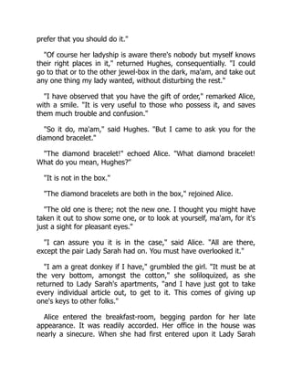 prefer that you should do it."
"Of course her ladyship is aware there's nobody but myself knows
their right places in it," returned Hughes, consequentially. "I could
go to that or to the other jewel-box in the dark, ma'am, and take out
any one thing my lady wanted, without disturbing the rest."
"I have observed that you have the gift of order," remarked Alice,
with a smile. "It is very useful to those who possess it, and saves
them much trouble and confusion."
"So it do, ma'am," said Hughes. "But I came to ask you for the
diamond bracelet."
"The diamond bracelet!" echoed Alice. "What diamond bracelet!
What do you mean, Hughes?"
"It is not in the box."
"The diamond bracelets are both in the box," rejoined Alice.
"The old one is there; not the new one. I thought you might have
taken it out to show some one, or to look at yourself, ma'am, for it's
just a sight for pleasant eyes."
"I can assure you it is in the case," said Alice. "All are there,
except the pair Lady Sarah had on. You must have overlooked it."
"I am a great donkey if I have," grumbled the girl. "It must be at
the very bottom, amongst the cotton," she soliloquized, as she
returned to Lady Sarah's apartments, "and I have just got to take
every individual article out, to get to it. This comes of giving up
one's keys to other folks."
Alice entered the breakfast-room, begging pardon for her late
appearance. It was readily accorded. Her office in the house was
nearly a sinecure. When she had first entered upon it Lady Sarah
 