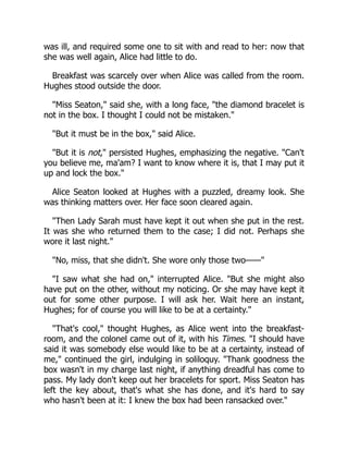 was ill, and required some one to sit with and read to her: now that
she was well again, Alice had little to do.
Breakfast was scarcely over when Alice was called from the room.
Hughes stood outside the door.
"Miss Seaton," said she, with a long face, "the diamond bracelet is
not in the box. I thought I could not be mistaken."
"But it must be in the box," said Alice.
"But it is not," persisted Hughes, emphasizing the negative. "Can't
you believe me, ma'am? I want to know where it is, that I may put it
up and lock the box."
Alice Seaton looked at Hughes with a puzzled, dreamy look. She
was thinking matters over. Her face soon cleared again.
"Then Lady Sarah must have kept it out when she put in the rest.
It was she who returned them to the case; I did not. Perhaps she
wore it last night."
"No, miss, that she didn't. She wore only those two——"
"I saw what she had on," interrupted Alice. "But she might also
have put on the other, without my noticing. Or she may have kept it
out for some other purpose. I will ask her. Wait here an instant,
Hughes; for of course you will like to be at a certainty."
"That's cool," thought Hughes, as Alice went into the breakfast-
room, and the colonel came out of it, with his Times. "I should have
said it was somebody else would like to be at a certainty, instead of
me," continued the girl, indulging in soliloquy. "Thank goodness the
box wasn't in my charge last night, if anything dreadful has come to
pass. My lady don't keep out her bracelets for sport. Miss Seaton has
left the key about, that's what she has done, and it's hard to say
who hasn't been at it: I knew the box had been ransacked over."
 