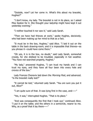 "Outside, now? Let her come in. What's this about my bracelet,
Hughes?"
"I don't know, my lady. The bracelet is not in its place, so I asked
Miss Seaton for it. She thought your ladyship might have kept it out
yesterday evening."
"I neither touched it nor saw it," said Lady Sarah.
"Then we have had thieves at work," spoke Hughes, decisively;
who had been making up her mind to that as a fact.
"It must be in the box, Hughes," said Alice. "I laid it out on the
table in the back drawing-room; and it is impossible that thieves—as
you phrase it—could have come there."
"Oh yes, it is in the box, no doubt," said Lady Sarah, somewhat
crossly, for she disliked to be troubled, especially in hot weather.
"You have not searched properly, Hughes."
"My lady," answered Hughes, "I can trust my hands and I can
trust my eyes, and they have all four been into every hole and
crevice of the box."
Lady Frances Chenevix laid down the Morning Post, and advanced.
"Is the bracelet really lost?"
"It cannot be lost," returned Lady Sarah. "You are sure you put it
out, Alice?"
"I am quite sure of that. It was lying first in the case, and——"
"Yes, it was," interrupted Hughes. "That is its place."
"And was consequently the first that I took out," continued Alice.
"I put it on the table; and the others in a semicircle, nearer to me.
Why, as a proof that it lay there——"
 