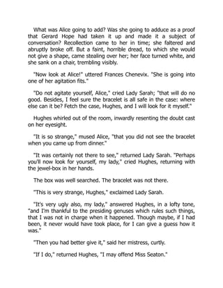 What was Alice going to add? Was she going to adduce as a proof
that Gerard Hope had taken it up and made it a subject of
conversation? Recollection came to her in time; she faltered and
abruptly broke off. But a faint, horrible dread, to which she would
not give a shape, came stealing over her; her face turned white, and
she sank on a chair, trembling visibly.
"Now look at Alice!" uttered Frances Chenevix. "She is going into
one of her agitation fits."
"Do not agitate yourself, Alice," cried Lady Sarah; "that will do no
good. Besides, I feel sure the bracelet is all safe in the case: where
else can it be? Fetch the case, Hughes, and I will look for it myself."
Hughes whirled out of the room, inwardly resenting the doubt cast
on her eyesight.
"It is so strange," mused Alice, "that you did not see the bracelet
when you came up from dinner."
"It was certainly not there to see," returned Lady Sarah. "Perhaps
you'll now look for yourself, my lady," cried Hughes, returning with
the jewel-box in her hands.
The box was well searched. The bracelet was not there.
"This is very strange, Hughes," exclaimed Lady Sarah.
"It's very ugly also, my lady," answered Hughes, in a lofty tone,
"and I'm thankful to the presiding genuses which rules such things,
that I was not in charge when it happened. Though maybe, if I had
been, it never would have took place, for I can give a guess how it
was."
"Then you had better give it," said her mistress, curtly.
"If I do," returned Hughes, "I may offend Miss Seaton."
 