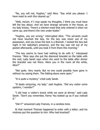 "No, you will not, Hughes," said Alice. "Say what you please: I
have need to wish this cleared up."
"Well, ma'am, if I may speak my thoughts, I think you must have
left the key about. And we have strange servants in the house, as
my lady knows. There's a kitchen-maid that only entered it when we
came up; and there's the new under-butler."
"Hughes, you are wrong," interrupted Alice. "The servants could
not have touched the box, for the key was never out of my
possession, and you know the lock is a Bramah. I locked the box last
night in her ladyship's presence, and the key was not out of my
pocket afterwards, until you took it from there this morning."
"The key seems to have had nothing to do with it," interposed
Frances. "Alice says she put the diamond bracelet on the table with
the rest; Lady Sarah says when she went to the table after dinner
the bracelet was not there. Were you in the room all the while,
Alice?"
"Not quite. Very nearly. But no one could possibly have gone in
without my seeing them. The folding-doors were open."
"It is quite a mystery," cried Lady Sarah.
"It beats conjuring, my lady," said Hughes. "Did any visitor come
upstairs, I wonder?"
"I did hear a visitor's knock while we were at dinner," said Lady
Sarah. "Don't you remember, Fanny You looked up as if you noticed
it."
"Did I?" answered Lady Frances, in a careless tone.
At that moment Thomas happened to enter with a letter; and his
mistress put the question to him: Who had knocked?
 