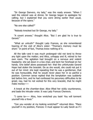 "Sir George Danvers, my lady," was the ready answer. "When I
said the colonel was at dinner, Sir George began to apologize for
calling; but I explained that you were dining earlier than usual,
because of the opera."
"No one else called?"
"Nobody knocked but Sir George, my lady."
"A covert answer," thought Alice. "But I am glad he is true to
Gerard."
"What an untruth!" thought Lady Frances, as she remembered
hearing of the visit of Alice's sister: "Thomas's memory must be
short." In point of fact, Thomas knew nothing of it.
All the talk—and it was much prolonged—did not tend to throw
any light upon the matter; and Alice, unhappy and ill, retired to her
own room. The agitation had brought on a nervous and violent
headache; she sat down in a low chair, and bent her forehead on her
hands. One belief alone possessed her: that the unfortunate Gerard
Hope had stolen the bracelet. Do as she would, she could not put it
out of her mind: she kept repeating that he was a gentleman, that
he was honourable, that he would never place her in so painful a
position. Common sense replied that the temptation was suddenly
laid before him, and he had confessed his pecuniary difficulties to be
great; nay, had he not wished for this very bracelet, that he might
make money——
A knock at the chamber-door. Alice lifted her sickly countenance,
and bade the intruder enter. It was Lady Frances Chenevix.
"I came to—— Alice, how wretched you look! You will torment
yourself into a fever."
"Can you wonder at my looking wretched?" returned Alice. "Place
yourself in my position, Frances: it must appear to Lady Sarah as if I
 