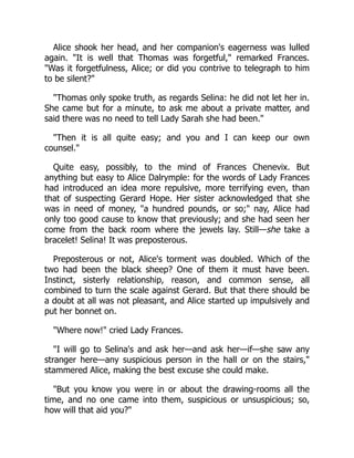 Alice shook her head, and her companion's eagerness was lulled
again. "It is well that Thomas was forgetful," remarked Frances.
"Was it forgetfulness, Alice; or did you contrive to telegraph to him
to be silent?"
"Thomas only spoke truth, as regards Selina: he did not let her in.
She came but for a minute, to ask me about a private matter, and
said there was no need to tell Lady Sarah she had been."
"Then it is all quite easy; and you and I can keep our own
counsel."
Quite easy, possibly, to the mind of Frances Chenevix. But
anything but easy to Alice Dalrymple: for the words of Lady Frances
had introduced an idea more repulsive, more terrifying even, than
that of suspecting Gerard Hope. Her sister acknowledged that she
was in need of money, "a hundred pounds, or so;" nay, Alice had
only too good cause to know that previously; and she had seen her
come from the back room where the jewels lay. Still—she take a
bracelet! Selina! It was preposterous.
Preposterous or not, Alice's torment was doubled. Which of the
two had been the black sheep? One of them it must have been.
Instinct, sisterly relationship, reason, and common sense, all
combined to turn the scale against Gerard. But that there should be
a doubt at all was not pleasant, and Alice started up impulsively and
put her bonnet on.
"Where now!" cried Lady Frances.
"I will go to Selina's and ask her—and ask her—if—she saw any
stranger here—any suspicious person in the hall or on the stairs,"
stammered Alice, making the best excuse she could make.
"But you know you were in or about the drawing-rooms all the
time, and no one came into them, suspicious or unsuspicious; so,
how will that aid you?"
 