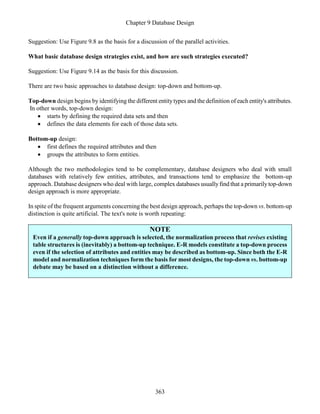 Chapter 9 Database Design
363
Suggestion: Use Figure 9.8 as the basis for a discussion of the parallel activities.
What basic database design strategies exist, and how are such strategies executed?
Suggestion: Use Figure 9.14 as the basis for this discussion.
There are two basic approaches to database design: top-down and bottom-up.
Top-down design begins by identifying the different entitytypes and the definition of each entity's attributes.
In other words, top-down design:
 starts by defining the required data sets and then
 defines the data elements for each of those data sets.
Bottom-up design:
 first defines the required attributes and then
 groups the attributes to form entities.
Although the two methodologies tend to be complementary, database designers who deal with small
databases with relatively few entities, attributes, and transactions tend to emphasize the bottom-up
approach. Database designers who deal with large, complex databases usuallyfind that a primarilytop-down
design approach is more appropriate.
In spite of the frequent arguments concerning the best design approach, perhaps the top-down vs. bottom-up
distinction is quite artificial. The text's note is worth repeating:
NOTE
Even if a generally top-down approach is selected, the normalization process that revises existing
table structures is (inevitably) a bottom-up technique. E-R models constitute a top-down process
even if the selection of attributes and entities may be described as bottom-up. Since both the E-R
model and normalization techniques form the basis for most designs, the top-down vs. bottom-up
debate may be based on a distinction without a difference.
 