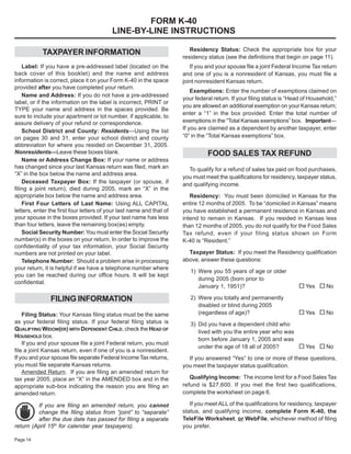 FORM K-40
                                          LINE-BY-LINE INSTRUCTIONS

                                                                         Residency Status: Check the appropriate box for your
            TAXPAYER INFORMATION
                                                                      residency status (see the definitions that begin on page 11).
    Label: If you have a pre-addressed label (located on the             If you and your spouse file a joint Federal Income Tax return
back cover of this booklet) and the name and address                  and one of you is a nonresident of Kansas, you must file a
information is correct, place it on your Form K-40 in the space       joint nonresident Kansas return.
provided after you have completed your return.
                                                                          Exemptions: Enter the number of exemptions claimed on
    Name and Address: If you do not have a pre-addressed
                                                                      your federal return. If your filing status is “Head of Household,”
label, or if the information on the label is incorrect, PRINT or
                                                                      you are allowed an additional exemption on your Kansas return;
TYPE your name and address in the spaces provided. Be
                                                                      enter a “1” in the box provided. Enter the total number of
sure to include your apartment or lot number, if applicable, to
                                                                      exemptions in the “Total Kansas exemptions” box. Important—
assure delivery of your refund or correspondence.
                                                                      If you are claimed as a dependent by another taxpayer, enter
    School District and County: Residents—Using the list
                                                                      “0” in the “Total Kansas exemptions” box.
on pages 30 and 31, enter your school district and county
abbreviation for where you resided on December 31, 2005.
Nonresidents—Leave these boxes blank.                                           FOOD SALES TAX REFUND
    Name or Address Change Box: If your name or address
has changed since your last Kansas return was filed, mark an            To qualify for a refund of sales tax paid on food purchases,
“X” in the box below the name and address area.
                                                                      you must meet the qualifications for residency, taxpayer status,
    Deceased Taxpayer Box: If the taxpayer (or spouse, if             and qualifying income.
filing a joint return), died during 2005, mark an “X” in the
appropriate box below the name and address area.                         Residency: You must been domiciled in Kansas for the
                                                                      entire 12 months of 2005. To be “domiciled in Kansas” means
    First Four Letters of Last Name: Using ALL CAPITAL
letters, enter the first four letters of your last name and that of   you have established a permanent residence in Kansas and
your spouse in the boxes provided. If your last name has less         intend to remain in Kansas. If you resided in Kansas less
than four letters, leave the remaining box(es) empty.                 than 12 months of 2005, you do not qualify for the Food Sales
    Social Security Number: You must enter the Social Security        Tax refund, even if your filing status shown on Form
number(s) in the boxes on your return. In order to improve the        K-40 is “Resident.”
confidentiality of your tax information, your Social Security
                                                                        Taxpayer Status: If you meet the Residency qualification
numbers are not printed on your label.
                                                                      above, answer these questions:
    Telephone Number: Should a problem arise in processing
your return, it is helpful if we have a telephone number where
                                                                         1) Were you 55 years of age or older
you can be reached during our office hours. It will be kept
                                                                            during 2005 (born prior to
confidential.
                                                                                                                       ¨Yes ¨No
                                                                            January 1, 1951)?

               FILING INFORMATION                                        2) Were you totally and permanently
                                                                            disabled or blind during 2005
                                                                                                                       ¨Yes ¨No
                                                                            (regardless of age)?
    Filing Status: Your Kansas filing status must be the same
as your federal filing status. If your federal filing status is          3) Did you have a dependent child who
QUALIFYING WIDOW(ER) WITH DEPENDENT CHILD, check the HEAD OF
                                                                            lived with you the entire year who was
HOUSEHOLD box.
                                                                            born before January 1, 2005 and was
    If you and your spouse file a joint Federal return, you must
                                                                                                                   ¨Yes ¨No
                                                                            under the age of 18 all of 2005?
file a joint Kansas return, even if one of you is a nonresident.
If you and your spouse file separate Federal Income Tax returns,        If you answered “Yes” to one or more of these questions,
you must file separate Kansas returns.                                you meet the taxpayer status qualification.
    Amended Return. If you are filing an amended return for
                                                                         Qualifying Income: The income limit for a Food Sales Tax
tax year 2005, place an “X” in the AMENDED box and in the
                                                                      refund is $27,600. If you met the first two qualifications,
appropriate sub-box indicating the reason you are filing an
                                                                      complete the worksheet on page 6.
amended return.
                                                                         If you meet ALL of the qualifications for residency, taxpayer
         If you are filing an amended return, you cannot
                                                                      status, and qualifying income, complete Form K-40, the
         change the filing status from “joint” to “separate”
                                                                      TeleFile Worksheet, or WebFile, whichever method of filing
         after the due date has passed for filing a separate
return (April 15th for calendar year taxpayers).                      you prefer.

Page 14
 