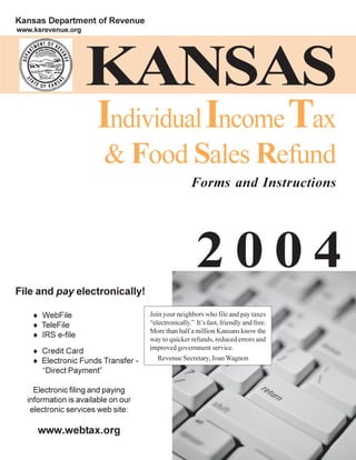 Kansas Department of Revenue
www.ksrevenue.org




                    KANSAS
                      Individual Income Tax
                        & Food Sales Refund
                                                    Forms and Instructions




                                                      2004
File and pay electronically!

                                    Join your neighbors who file and pay taxes
    ¨ WebFile
                                    “electronically.” It’s fast, friendly and free.
    ¨ TeleFile
                                    More than half a million Kansans know the
    ¨ IRS e-file                    way to quicker refunds, reduced errors and
                                    improved government service.
    ¨ Credit Card
                                       Revenue Secretary, Joan Wagnon
    ¨ Electronic Funds Transfer -
      “Direct Payment”

    Electronic filing and paying
  information is available on our
   electronic services web site:

     www.webtax.org
                                                                                      Page 1
 