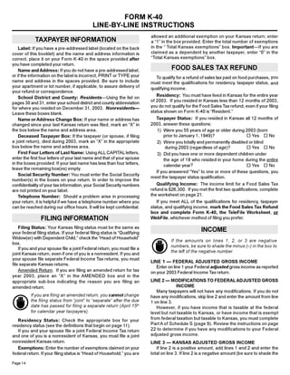 FORM K-40
                                             LINE-BY-LINE INSTRUCTIONS
                                                                           allowed an additional exemption on your Kansas return; enter
            TAXPAYER INFORMATION                                           a “1” in the box provided. Enter the total number of exemptions
                                                                           in the “ Total Kansas exemptions” box. Important—If you are
    Label: If you have a pre-addressed label (located on the back
                                                                           claimed as a dependent by another taxpayer, enter “0” in the
cover of this booklet) and the name and address information is
                                                                           “Total Kansas exemptions” box.
correct, place it on your Form K-40 in the space provided after
you have completed your return.
                                                                                      FOOD SALES TAX REFUND
    Name and Address: If you do not have a pre-addressed label,
or if the information on the label is incorrect, PRINT or TYPE your          To qualify for a refund of sales tax paid on food purchases, you
name and address in the spaces provided. Be sure to include                must meet the qualifications for residency, taxpayer status, and
your apartment or lot number, if applicable, to assure delivery of         qualifying income.
your refund or correspondence.
                                                                              Residency: You must have lived in Kansas for the entire year
    School District and County: Residents—Using the list on
                                                                           of 2003. If you resided in Kansas less than 12 months of 2003,
pages 30 and 31, enter your school district and county abbreviation
                                                                           you do not qualify for the Food Sales Tax refund, even if your filing
for where you resided on December 31, 2003. Nonresidents—
                                                                           status shown on Form K-40 is “Resident.”
Leave these boxes blank.
                                                                             Taxpayer Status: If you resided in Kansas all 12 months of
    Name or Address Change Box: If your name or address has
                                                                           2003, answer these questions:
changed since your last Kansas return was filed, mark an “X” in
the box below the name and address area.                                      1) Were you 55 years of age or older during 2003 (born
                                                                                 prior to January 1, 1949)?               ¨ Yes ¨ No
    Deceased Taxpayer Box: If the taxpayer (or spouse, if filing
a joint return), died during 2003, mark an “X” in the appropriate             2) Were you totally and permanently disabled or blind
box below the name and address area.                                              during 2003 (regardless of age)?        ¨ Yes ¨ No
    First Four Letters of Last Name: Using ALL CAPITAL letters,               3) Did you have one or more dependent children under
enter the first four letters of your last name and that of your spouse           the age of 18 who resided in your home during the entire
in the boxes provided. If your last name has less than four letters,             calendar year?                           ¨ Yes ¨ No
leave the remaining box(es) empty.
                                                                             If you answered “Yes” to one or more of these questions, you
    Social Security Number: You must enter the Social Security
                                                                           meet the taxpayer status qualification.
number(s) in the boxes on your return. In order to improve the
                                                                              Qualifying Income: The income limit for a Food Sales Tax
confidentiality of your tax information, your Social Security numbers
                                                                           refund is $26,300. If you met the first two qualifications, complete
are not printed on your label.
                                                                           the worksheet on page 21.
    Telephone Number: Should a problem arise in processing
                                                                              If you meet ALL of the qualifications for residency, taxpayer
your return, it is helpful if we have a telephone number where you
                                                                           status, and qualifying income, mark the Food Sales Tax Refund
can be reached during our office hours. It will be kept confidential.
                                                                           box and complete Form K-40, the TeleFile Worksheet, or
                FILING INFORMATION                                         WebFile, whichever method of filing you prefer.

    Filing Status: Your Kansas filing status must be the same as
                                                                                                      INCOME
your federal filing status. If your federal filing status is “Qualifying
Widow(er) with Dependent Child,” check the “Head of Household”
                                                                                     If the amounts on lines 1, 2, or 3 are negative
box.
                                                                                     numbers, be sure to shade the minus (–) in the box to
    If you and your spouse file a joint Federal return, you must file a
                                                                                     the left of the negative number.
joint Kansas return, even if one of you is a nonresident. If you and
your spouse file separate Federal Income Tax returns, you must
                                                                           LINE 1 — FEDERAL ADJUSTED GROSS INCOME
file separate Kansas returns.
                                                                              Enter on line 1 your Federal adjusted gross income as reported
    Amended Return. If you are filing an amended return for tax            on your 2003 Federal Income Tax return.
year 2003, place an “X” in the AMENDED box and in the
                                                                           LINE 2 — MODIFICATIONS TO FEDERAL ADJUSTED GROSS
appropriate sub-box indicating the reason you are filing an
                                                                                         INCOME
amended return.
                                                                              Many taxpayers will not have any modifications. If you do not
          If you are filing an amended return, you cannot change           have any modifications, skip line 2 and enter the amount from line
          the filing status from “joint” to “separate” after the due       1 on line 3.
          date has passed for filing a separate return (April 15th            However, if you have income that is taxable at the federal
          for calendar year taxpayers).                                    level but not taxable to Kansas, or have income that is exempt
                                                                           from federal taxation but taxable to Kansas, you must complete
   Residency Status: Check the appropriate box for your
                                                                           Part A of Schedule S (page 9). Review the instructions on page
residency status (see the definitions that begin on page 11).
                                                                           22 to determine if you have any modifications to your Federal
   If you and your spouse file a joint Federal Income Tax return
                                                                           adjusted gross income.
and one of you is a nonresident of Kansas, you must file a joint
nonresident Kansas return.                                                 LINE 3 — KANSAS ADJUSTED GROSS INCOME
   Exemptions: Enter the number of exemptions claimed on your                 If line 2 is a positive amount, add lines 1 and 2 and enter the
                                                                           total on line 3. If line 2 is a negative amount (be sure to shade the
federal return. If your filing status is “Head of Household,” you are

Page 14
 