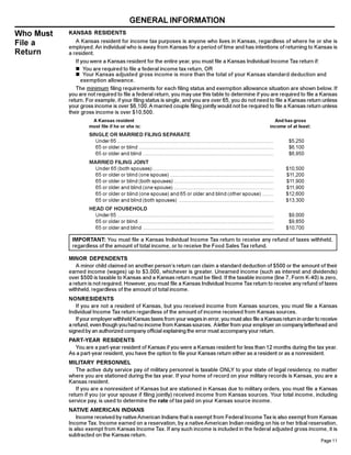 GENERAL INFORMATION
Who Must   KANSAS RESIDENTS
File a        A Kansas resident for income tax purposes is anyone who lives in Kansas, regardless of where he or she is
           employed. An individual who is away from Kansas for a period of time and has intentions of returning to Kansas is
Return     a resident.
              If you were a Kansas resident for the entire year, you must file a Kansas Individual Income Tax return if:
              n You are required to file a federal income tax return, OR
              n Your Kansas adjusted gross income is more than the total of your Kansas standard deduction and
                 exemption allowance.
              The minimum filing requirements for each filing status and exemption allowance situation are shown below. If
           you are not required to file a federal return, you may use this table to determine if you are required to file a Kansas
           return. For example, if your filing status is single, and you are over 65, you do not need to file a Kansas return unless
           your gross income is over $6,100. A married couple filing jointly would not be required to file a Kansas return unless
           their gross income is over $10,500.
                     A Kansas resident                                                                                                     And has gross
                    must file if he or she is:                                                                                           income of at least:
                    SINGLE OR MARRIED FILING SEPARATE
                      Under 65 .............................................................................................................     $5,250
                      65 or older or blind ..............................................................................................        $6,100
                      65 or older and blind ...........................................................................................          $6,950
                    MARRIED FILING JOINT
                      Under 65 (both spouses) ....................................................................................              $10,500
                      65 or older or blind (one spouse) ........................................................................                $11,200
                      65 or older or blind (both spouses) .....................................................................                 $11,900
                      65 or older and blind (one spouse) .....................................................................                  $11,900
                      65 or older or blind (one spouse) and 65 or older and blind (other spouse) ........                                       $12,600
                      65 or older and blind (both spouses) ..................................................................                   $13,300
                    HEAD OF HOUSEHOLD
                      Under 65 .............................................................................................................     $9,000
                      65 or older or blind ..............................................................................................        $9,850
                      65 or older and blind ...........................................................................................         $10,700

            IMPORTANT: You must file a Kansas Individual Income Tax return to receive any refund of taxes withheld,
            regardless of the amount of total income, or to receive the Food Sales Tax refund.

           MINOR DEPENDENTS
              A minor child claimed on another person’s return can claim a standard deduction of $500 or the amount of their
           earned income (wages) up to $3,000, whichever is greater. Unearned income (such as interest and dividends)
           over $500 is taxable to Kansas and a Kansas return must be filed. If the taxable income (line 7, Form K-40) is zero,
           a return is not required. However, you must file a Kansas Individual Income Tax return to receive any refund of taxes
           withheld, regardless of the amount of total income.
           NONRESIDENTS
              If you are not a resident of Kansas, but you received income from Kansas sources, you must file a Kansas
           Individual Income Tax return regardless of the amount of income received from Kansas sources.
              If your employer withheld Kansas taxes from your wages in error, you must also file a Kansas return in order to receive
           a refund, even though you had no income from Kansas sources. A letter from your employer on company letterhead and
           signed by an authorized company official explaining the error must accompany your return.
           PART-YEAR RESIDENTS
             You are a part-year resident of Kansas if you were a Kansas resident for less than 12 months during the tax year.
           As a part-year resident, you have the option to file your Kansas return either as a resident or as a nonresident.
           MILITARY PERSONNEL
              The active duty service pay of military personnel is taxable ONLY to your state of legal residency, no matter
           where you are stationed during the tax year. If your home of record on your military records is Kansas, you are a
           Kansas resident.
              If you are a nonresident of Kansas but are stationed in Kansas due to military orders, you must file a Kansas
           return if you (or your spouse if filing jointly) received income from Kansas sources. Your total income, including
           service pay, is used to determine the rate of tax paid on your Kansas source income.
           NATIVE AMERICAN INDIANS
               Income received by native American Indians that is exempt from Federal Income Tax is also exempt from Kansas
           Income Tax. Income earned on a reservation, by a native American Indian residing on his or her tribal reservation,
           is also exempt from Kansas Income Tax. If any such income is included in the federal adjusted gross income, it is
           subtracted on the Kansas return.
                                                                                                                                                               Page 11
 