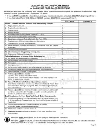 QUALIFYING INCOME WORKSHEET
                                        for the KANSAS FOOD SALES TAX REFUND
All taxpayers who meet the “residency” and “taxpayer status” qualifications must complete this worksheet to determine if they
meet the “income” qualification for a Food Sales Tax refund.
4 If you are NOT required to file a federal return, enter your income and deduction amounts in COLUMN A, beginning with line 1.
4 If you filed federal Form 1040, 1040A or 1040EZ, complete COLUMN B, beginning with line 21.
                                                                                                COLUMN A             COLUMN B
 Income. Enter the amounts received from the following sources:
 1.  Wages, salaries, tips, etc.                                                           1.
 2.  Taxable interest and dividends                                                        2.
 3.  Taxable refunds                                                                       3.
 4.  Alimony received                                                                      4.
 5.  Business income or (loss) (federal Schedules C, C-EZ)                                 5.
 6.  Farm income or (loss) (federal Schedule F)                                            6.
 7.  Capital gains or (losses) (federal Schedule D or Form 4797)                           7.
 8.  Taxable amount of IRA, annuity and pension distributions                              8.
 9.  Taxable amount of Social Security benefits                                            9.
 10. Rental real estate, royalties, partnerships, S corporations, trusts, etc. (federal
     Schedule E)                                                                          10.




                                     OR
 11. Unemployment compensation                                                            11.




                                  SF S
 12. Other Income (Jury duty, gambling winnings, etc.)                                    12.




                                HI
 13. Total income. Add lines 1 through 12.                                                13.




                              PT
 Federal adjustments to income. Enter deductions for:




                                     RD
 14.   IRA, Keogh and self-employed SEP deduction                                         14.



                            E
                          KE       CO
 15.   Penalty on early withdrawal of savings                                             15.
 16.   Alimony paid                                                                       16.




                                RE
 17.   Moving expenses                                                                    17.




                             UR
 18.   Self-employed health insurance and self-employment tax deduction                   18.
 19. Student loan interest deduction or medical savings account deduction                 19.




                          YO
 20. Total Adjustments. Add lines 14 through 19.                                          20.
 21. Federal Adjusted Gross Income.




                                      AIL
     Column A filers: Subtract line 20 from line 13.
     Column B filers: Enter the amount from line 33 of Form 1040, line 19 of Form




                                   TM
     1040A, or line 4 of Form 1040EZ.                                                     21.                 21.
 22. Kansas Modifications to Federal Adjusted Gross Income.




                                NO
     Enter the net modifications from line A12 of Kansas Schedule S, Part A. Refer
     to the instructions that begin on page 19. If this amount is a negative amount,




                             DO
     put it in brackets ( ).                                                              22.                 22.
 23. Kansas Adjusted Gross Income. If line 22 is a positive amount, add lines 21
     and 22 and enter on line 23. If line 22 is a negative amount, subtract line 22
     from line 21, and enter the result on line 23.                                       23.                  23.
 Qualifying Income for Food Sales Tax Refund. Enter these amounts:
 24. Interest income exempt from Kansas taxation, such as interest received from
     U. S. Savings Bonds, Treasury Notes, etc. (from line A6 of Kansas Schedule S,
     if applicable).                                                                      24.                 24.
 25. Exempt retirement benefits. Enter amount shown on line A9 of
     Schedule S, except Railroad Retirement Benefits.                                     25.                  25.
 26. Total Kansas additions. Add lines 24 and 25.                                         26.                 26.
 27. Qualifying Income for purpose of receiving a Food Sales Tax refund. Add
       lines 23 and 26.                                                                   27.                 27.

           If line 27 is MORE than $25,800, you do not qualify for the Food Sales Tax Refund.

           If line 27 is LESS than $25,800, check the Food Sales Tax Refund Box on the front of Form K-40, and follow the instructions
           for line 23 of Form K-40 on page 18 to calculate the amount of your Food Sales Tax refund.
                                                                                                                                Page 21
 