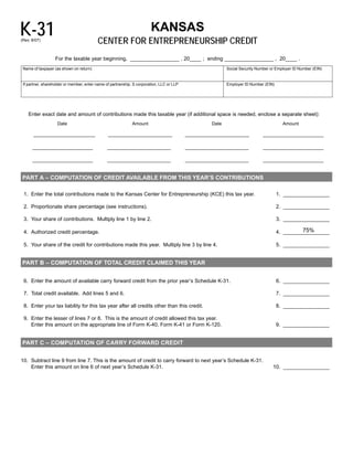 K-31
                                                                   KANSAS

                                          CENTER FOR ENTREPRENEURSHIP CREDIT
(Rev. 8/07)



                   For the taxable year beginning, _________________ , 20____ ; ending _________________ , 20____ .
 Name of taxpayer (as shown on return)                                                                      Social Security Number or Employer ID Number (EIN)


 If partner, shareholder or member, enter name of partnership, S corporation, LLC or LLP                    Employer ID Number (EIN)




    Enter exact date and amount of contributions made this taxable year (if additional space is needed, enclose a separate sheet):
                    Date                                      Amount                                 Date                                Amount

                                                                                                                               _____________________
       ________________________                 _________________________                  _________________________

      _____________________                     ______________________                     ______________________              _____________________

      _____________________                     ______________________                     ______________________              _____________________


PART A – COMPUTATION OF CREDIT AVAILABLE FROM THIS YEAR’S CONTRIBUTIONS

 1. Enter the total contributions made to the Kansas Center for Entrepreneurship (KCE) this tax year.                                  1. ________________

 2. Proportionate share percentage (see instructions).	                                                                                2. ________________

 3. Your share of contributions. 	 ultiply line 1 by line 2.
                                 M                                                                                                     3. ________________

                                                                                                                                                 75%
 4. Authorized credit percentage.	                                                                                                     4. ________________

 5. Your share of the credit for contributions made this year. Multiply line 3 by line 4.	                                             5. ________________


PART B – COMPUTATION OF TOTAL CREDIT CLAIMED THIS YEAR


 6. Enter the amount of available carry forward credit from the prior year’s Schedule K-31.	                                           6. ________________

 7. Total credit available. Add lines 5 and 6.	                                                                                        7. ________________

 8. Enter your tax liability for this tax year after all credits other than this credit.	                                              8. ________________

 9. Enter the lesser of lines 7 or 8. 	This is the amount of credit allowed this tax year.
    Enter this amount on the appropriate line of Form K-40, Form K-41 or Form K-120.                                                   9. ________________


PART C – COMPUTATION OF CARRY FORWARD CREDIT



10. Subtract line 9 from line 7. This is the amount of credit to carry forward to next year’s Schedule K-31.

    Enter this amount on line 6 of next year’s Schedule K-31.                                                                       10. ________________

 