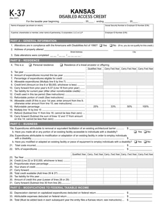 K-37                                                                                  KANSAS
                                                                      DISABLED ACCESS CREDIT
(Rev. 8/07)	
                       For the taxable year beginning, _________________ , 20____ ; ending _________________ , 20____ .
 Name of taxpayer (as shown on return)                                                                                           Social Security Number or Employer ID Number (EIN)


 If partner, shareholder or member, enter name of partnership, S corporation, LLC or LLP                                         Employer ID Number (EIN)



 PART A – GENERAL INFORMATION
                                                                                                                          ‰ Yes ‰ No
 1. Alterations are in compliance with the Americans with Disabilities Act of 1990?                                                               (If no, you do not qualify for this credit.)
 2. Address of property altered ________________________________________________                                                            _____________________________
                                                                                      Street Address	                                                               City
 3. Date alterations were completed __ __ / __ __ / __ __ __ __ .

 PART B – RESIDENCE
                           ‰                                           ‰
 4. This is a:                   Personal residence                          Residence of a lineal ancestor or offspring
                                                                                                               Qualified Year   Carry Fwd Year Carry Fwd Year Carry Fwd Year
 5.    Tax year ...........................................................................................

 6.    Amount of expenditures incurred this tax year ................................

 7.    Percentage of expenditures eligible for credit .................................

 8.    Allowable expenditures (Multiply line 6 by line 7) ............................

 9.    Credit limit (Amount on line 8 or $9,000, whichever is less) ...........

10.    Carry forward from prior year’s K-37 (Line 18 from prior year) .......

11.    Tax liability for current year (After other nonrefundable credits) ......
12.	   Credit used in this tax period (See instructions) ..............................

13.	   Refundable portion of credit (See instructions) ...............................

14.	   Allowable credit (If this is your 1st year, enter amount from line 9;
       otherwise enter amount from line 10; see instructions) ...................
                                                                                                                    25%                  33%                  50%               100%
15.    Refundable percentage ...................................................................

16.	   Multiply line 14 by line 15 ................................................................

17.	   Refund (Subtract line 11 from line 16; cannot be less than zero) ...
18.	   Carry forward (Subtract the sum of lines 12 and 17 from amount
       on line 14; cannot be less than zero) ..............................................

 PART C – BUSINESS
19a. Expenditures attributable to removal or equivalent facilitation of an existing architectural barrier ............                                        $ _________________

                                                                                                                                                                   ‰ Yes ‰ No
  b. Have you made all or any portion of an existing facility accessible to individuals with a disability?
20a. Expenditures attributable to modification or adaptation of an existing facility in order to employ individuals
     with a disability ........................................................................................................................................... $ _________________
  b. Have you modified or adapted an existing facility or piece of equipment to employ individuals with a disability? ‰ Yes ‰ No
21.	 Total costs incurred .................................................................................................................................... $ _________________

22.	 50% of expenditures ..................................................................................................................................   $ _________________


                                                                                         Qualified Year Carry Fwd Year Carry Fwd Year Carry Fwd Year Carry Fwd Year
23.    Tax Year .....................................................................

24.    Credit (Line 22 or $10,000, whichever is less) ..........

25.    Proportionate share percentage ................................

26.    Your share of credit ....................................................

27.    Carry forward .............................................................

28.    Total credit available (Add lines 26 & 27) ..................

29.    Tax liability for this year ..............................................

30.    Amount of credit this year (Lesser of lines 28 or 29)
31.    Carry forward (Subtract line 30 from line 28) .............


 PART D – MODIFICATIONS TO FEDERAL TAXABLE INCOME
32. Depreciation claimed on capitalized expenditures deducted on federal return ..........................................                                    $ _________________
33. Attributable expenses deducted on federal return ......................................................................................                   $ _________________
34. Total (Must be added back in each subsequent year the entity files a Kansas return; see instructions) ...                                                 $ _________________
                                                                                                                                                                                     Page 1
 