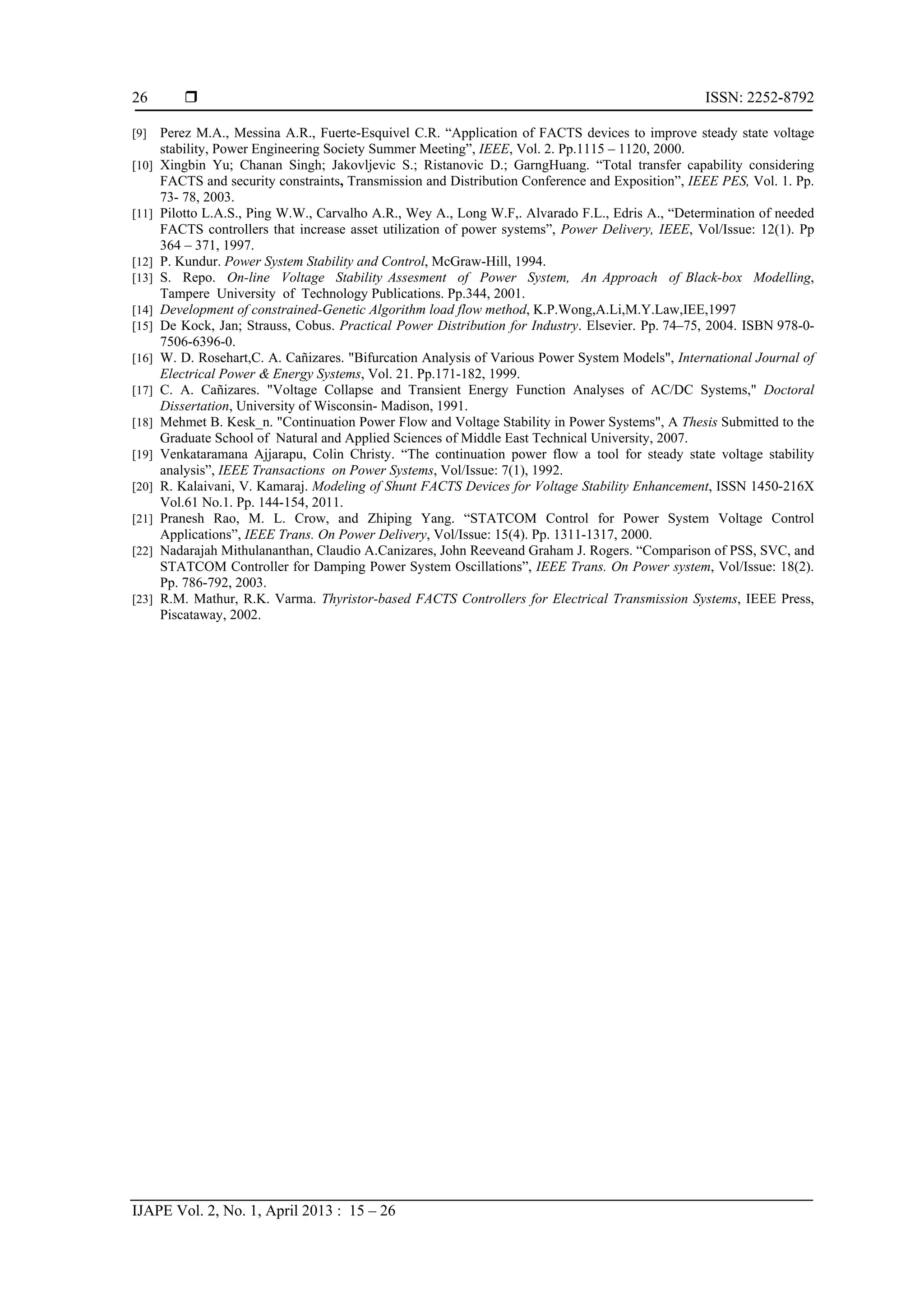  ISSN: 2252-8792
IJAPE Vol. 2, No. 1, April 2013 : 15 – 26
26
[9] Perez M.A., Messina A.R., Fuerte-Esquivel C.R. “Application of FACTS devices to improve steady state voltage
stability, Power Engineering Society Summer Meeting”, IEEE, Vol. 2. Pp.1115 – 1120, 2000.
[10] Xingbin Yu; Chanan Singh; Jakovljevic S.; Ristanovic D.; GarngHuang. “Total transfer capability considering
FACTS and security constraints, Transmission and Distribution Conference and Exposition”, IEEE PES, Vol. 1. Pp.
73- 78, 2003.
[11] Pilotto L.A.S., Ping W.W., Carvalho A.R., Wey A., Long W.F,. Alvarado F.L., Edris A., “Determination of needed
FACTS controllers that increase asset utilization of power systems”, Power Delivery, IEEE, Vol/Issue: 12(1). Pp
364 – 371, 1997.
[12] P. Kundur. Power System Stability and Control, McGraw-Hill, 1994.
[13] S. Repo. On-line Voltage Stability Assesment of Power System, An Approach of Black-box Modelling,
Tampere University of Technology Publications. Pp.344, 2001.
[14] Development of constrained-Genetic Algorithm load flow method, K.P.Wong,A.Li,M.Y.Law,IEE,1997
[15] De Kock, Jan; Strauss, Cobus. Practical Power Distribution for Industry. Elsevier. Pp. 74–75, 2004. ISBN 978-0-
7506-6396-0.
[16] W. D. Rosehart,C. A. Cañizares. "Bifurcation Analysis of Various Power System Models", International Journal of
Electrical Power & Energy Systems, Vol. 21. Pp.171-182, 1999.
[17] C. A. Cañizares. "Voltage Collapse and Transient Energy Function Analyses of AC/DC Systems," Doctoral
Dissertation, University of Wisconsin- Madison, 1991.
[18] Mehmet B. Kesk_n. "Continuation Power Flow and Voltage Stability in Power Systems", A Thesis Submitted to the
Graduate School of Natural and Applied Sciences of Middle East Technical University, 2007.
[19] Venkataramana Ajjarapu, Colin Christy. “The continuation power flow a tool for steady state voltage stability
analysis”, IEEE Transactions on Power Systems, Vol/Issue: 7(1), 1992.
[20] R. Kalaivani, V. Kamaraj. Modeling of Shunt FACTS Devices for Voltage Stability Enhancement, ISSN 1450-216X
Vol.61 No.1. Pp. 144-154, 2011.
[21] Pranesh Rao, M. L. Crow, and Zhiping Yang. “STATCOM Control for Power System Voltage Control
Applications”, IEEE Trans. On Power Delivery, Vol/Issue: 15(4). Pp. 1311-1317, 2000.
[22] Nadarajah Mithulananthan, Claudio A.Canizares, John Reeveand Graham J. Rogers. “Comparison of PSS, SVC, and
STATCOM Controller for Damping Power System Oscillations”, IEEE Trans. On Power system, Vol/Issue: 18(2).
Pp. 786-792, 2003.
[23] R.M. Mathur, R.K. Varma. Thyristor-based FACTS Controllers for Electrical Transmission Systems, IEEE Press,
Piscataway, 2002.
 