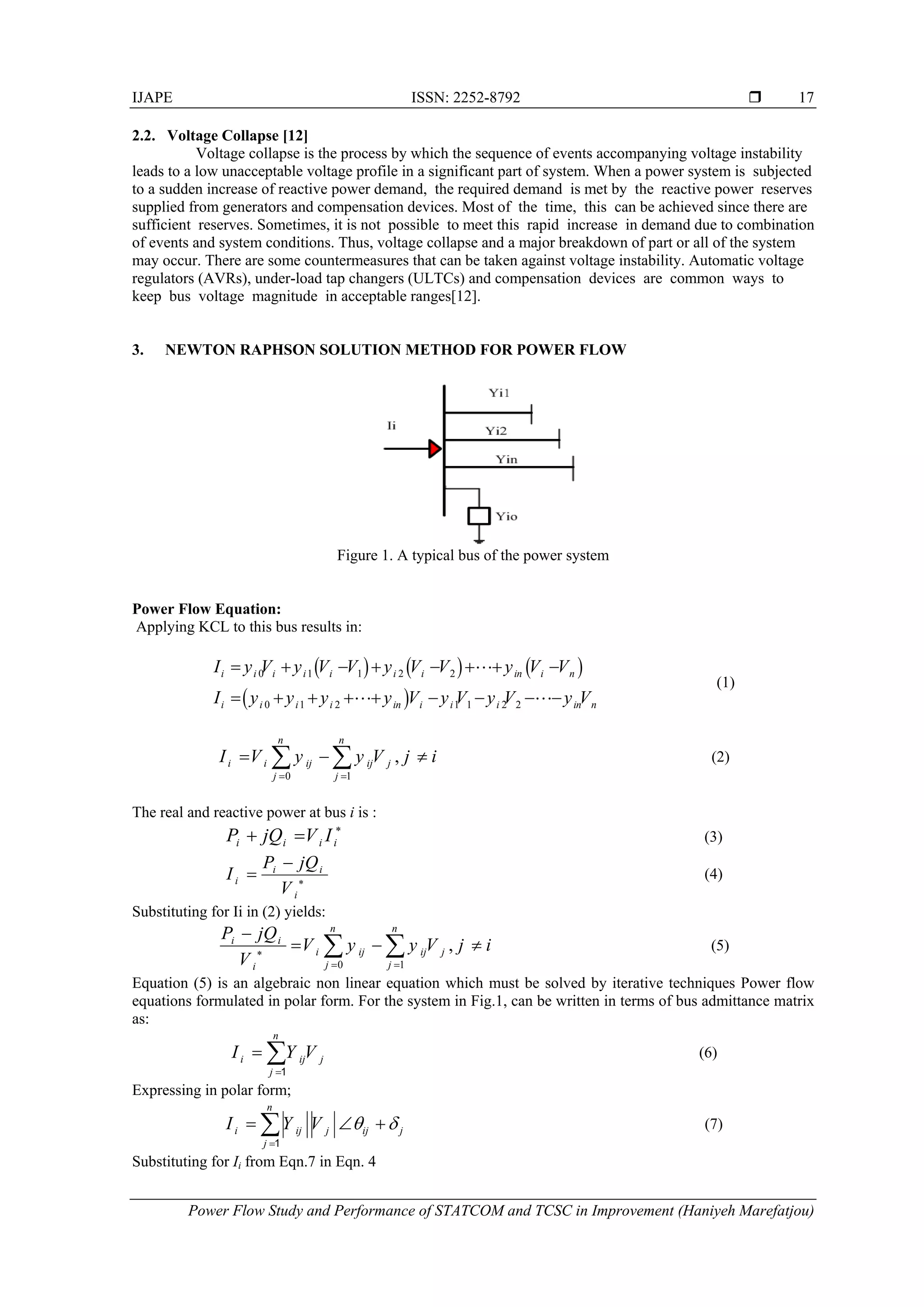 IJAPE ISSN: 2252-8792 
Power Flow Study and Performance of STATCOM and TCSC in Improvement (Haniyeh Marefatjou)
17
2.2. Voltage Collapse [12]
Voltage collapse is the process by which the sequence of events accompanying voltage instability
leads to a low unacceptable voltage profile in a significant part of system. When a power system is subjected
to a sudden increase of reactive power demand, the required demand is met by the reactive power reserves
supplied from generators and compensation devices. Most of the time, this can be achieved since there are
sufficient reserves. Sometimes, it is not possible to meet this rapid increase in demand due to combination
of events and system conditions. Thus, voltage collapse and a major breakdown of part or all of the system
may occur. There are some countermeasures that can be taken against voltage instability. Automatic voltage
regulators (AVRs), under-load tap changers (ULTCs) and compensation devices are common ways to
keep bus voltage magnitude in acceptable ranges[12].
3. NEWTON RAPHSON SOLUTION METHOD FOR POWER FLOW
Figure 1. A typical bus of the power system
Power Flow Equation:
Applying KCL to this bus results in:
     
 
0 1 1 2 2
0 1 2 1 1 2 2
i i i i i i i in i n
i i i i in i i i in n
I y V y V V y V V y V V
I y y y y V y V y V y V
       
        

 
(1)
0 1
,
n n
i i ij ij j
j j
I V y y V j i
 
    (2)
The real and reactive power at bus i is :
i i i iP jQ V I 
  (3)
i i
i
i
P jQ
I
V 

 (4)
Substituting for Ii in (2) yields:
0 1
,
n n
i i
i ij ij j
j ji
P jQ
V y y V j i
V 
 

    (5)
Equation (5) is an algebraic non linear equation which must be solved by iterative techniques Power flow
equations formulated in polar form. For the system in Fig.1, can be written in terms of bus admittance matrix
as:
n
i ij j
j
I Y V

 1
(6)
Expressing in polar form;
n
i ij j ij j
j
I Y V  

  1
(7)
Substituting for Ii from Eqn.7 in Eqn. 4
 