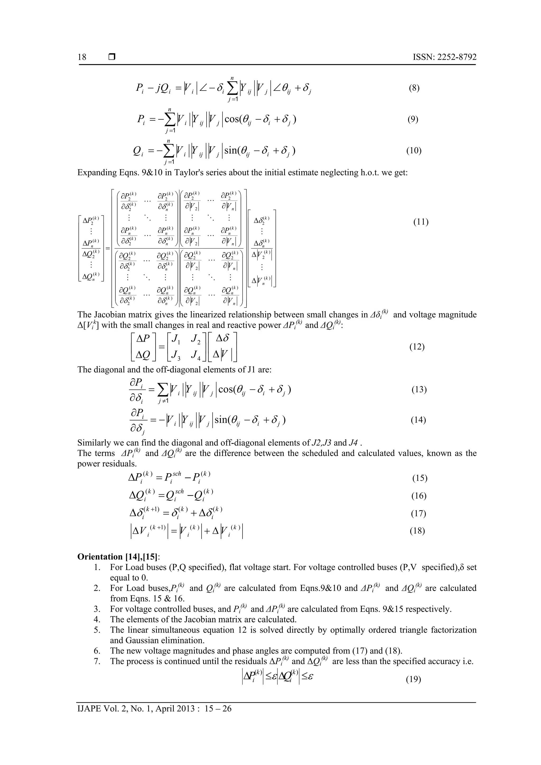  ISSN: 2252-8792
IJAPE Vol. 2, No. 1, April 2013 : 15 – 26
18
n
i i i i ij j ij j
j
P jQ V Y V  

     1
(8)
cos( )
n
i i ij j ij i j
j
P V Y V   

   1
(9)
sin( )
n
i i ij j ij i j
j
Q V Y V   

   1
(10)
Expanding Eqns. 9&10 in Taylor's series about the initial estimate neglecting h.o.t. we get:
( ) ( )( ) ( )
2 22 2
( ) ( )
22
( )
2
( ) ( ) ( ) ( )
( ) ( )
( )
2 2
( ) ( ) ( )
2 2 2
( ) ( )
2
( )
k kk k
k k
nn
k
k k k k
n n n n
k k
k
n n
n
k k k
k k
n
k
n
P PP P
V V
P
P P P P
V VP
Q Q Q
Q
 
 
 
    
        
                         
 
   
   
 
  

     
  


 
( )
2
( )
( )( ) ( )
22 2
2
( )
( ) ( ) ( ) ( )
( ) ( )
2 2
k
k
n
kk k
n
k
n
k k k k
n n n n
k k
n n
VQ Q
V V
V
Q Q Q Q
V V


 
 
 
 
  
  
  
  
  
                             
      
           



   
 
(11)
The Jacobian matrix gives the linearized relationship between small changes in Δδi
(k)
and voltage magnitude
Δ[Vi
k
] with the small changes in real and reactive power ΔPi
(k)
and ΔQi
(k)
:
1 2
3 4
J JP
VJ JQ
    
          
(12)
The diagonal and the off-diagonal elements of J1 are:
cos( )i
i ij j ij i j
ji
P
V Y V   
 

  

1
(13)
sin( )i
i ij j ij i j
j
P
V Y V   


   

(14)
Similarly we can find the diagonal and off-diagonal elements of J2,J3 and J4 .
The terms ΔPi
(k)
and ΔQi
(k)
are the difference between the scheduled and calculated values, known as the
power residuals.
(15)
(16)
(17)
(18)
Orientation [14],[15]:
1. For Load buses (P,Q specified), flat voltage start. For voltage controlled buses (P,V specified),δ set
equal to 0.
2. For Load buses,Pi
(k)
and Qi
(k)
are calculated from Eqns.9&10 and ΔPi
(k)
and ΔQi
(k)
are calculated
from Eqns. 15 & 16.
3. For voltage controlled buses, and Pi
(k)
and ΔPi
(k)
are calculated from Eqns. 9&15 respectively.
4. The elements of the Jacobian matrix are calculated.
5. The linear simultaneous equation 12 is solved directly by optimally ordered triangle factorization
and Gaussian elimination.
6. The new voltage magnitudes and phase angles are computed from (17) and (18).
7. The process is continued until the residuals ΔPi
(k)
and ΔQi
(k)
are less than the specified accuracy i.e.
( ) ( )k k
i iP Q    
( ) ( )k sch k
i i iP P P  
( ) ( )k sch k
i i iQ Q Q  
( 1) ( ) ( )k k k
i i i  
   
( 1) ( ) ( )k k k
i i iV V V
   
(19)
 