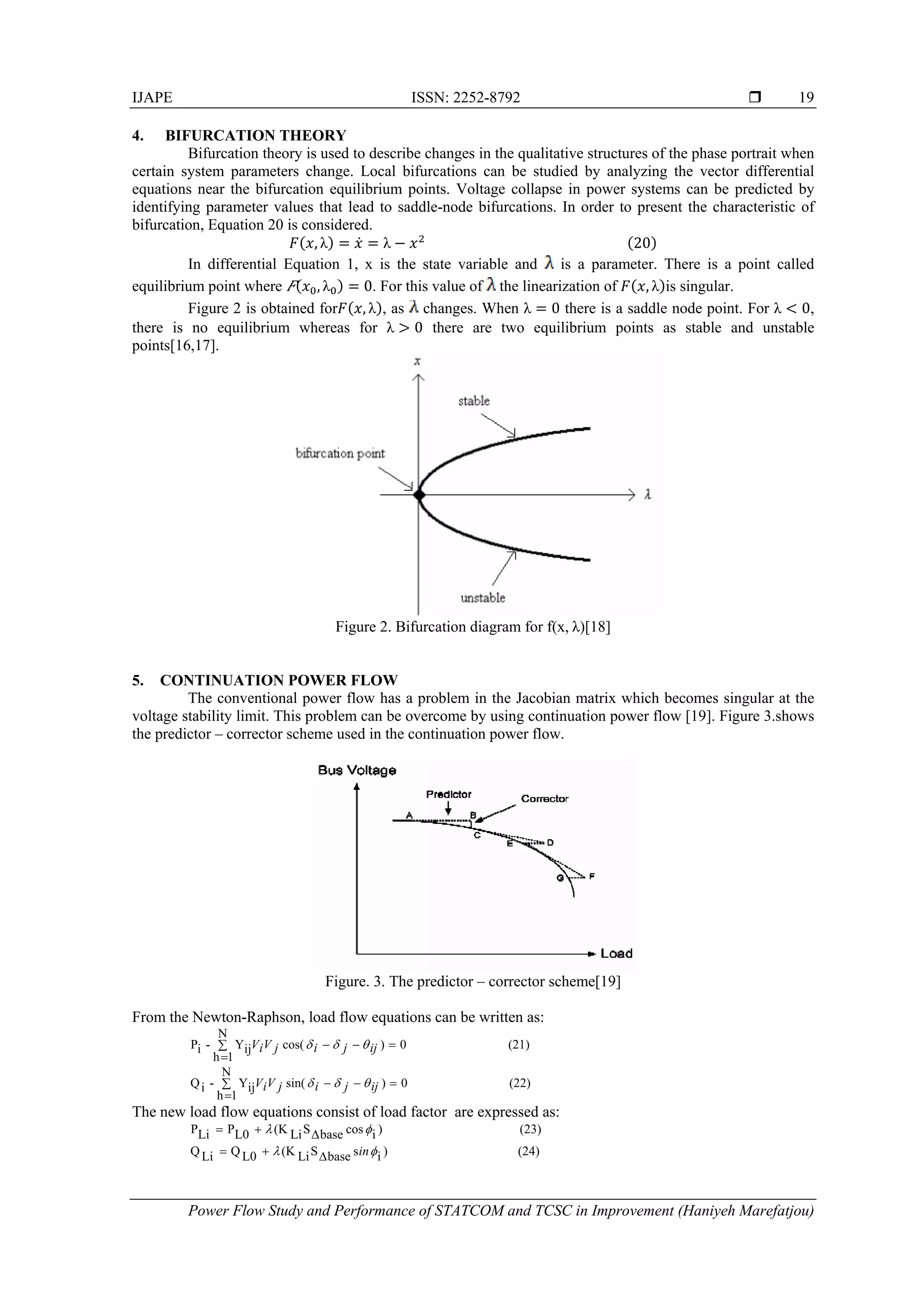 IJAPE ISSN: 2252-8792 
Power Flow Study and Performance of STATCOM and TCSC in Improvement (Haniyeh Marefatjou)
19
4. BIFURCATION THEORY
Bifurcation theory is used to describe changes in the qualitative structures of the phase portrait when
certain system parameters change. Local bifurcations can be studied by analyzing the vector differential
equations near the bifurcation equilibrium points. Voltage collapse in power systems can be predicted by
identifying parameter values that lead to saddle-node bifurcations. In order to present the characteristic of
bifurcation, Equation 20 is considered.
, λ λ                                                             20
In differential Equation 1, x is the state variable and is a parameter. There is a point called
equilibrium point where , λ 0. For this value of the linearization of , λ is singular.
Figure 2 is obtained for , λ , as changes. When λ 0 there is a saddle node point. For λ 0,
there is no equilibrium whereas for λ 0 there are two equilibrium points as stable and unstable
points[16,17].
Figure 2. Bifurcation diagram for f(x, λ)[18]
5. CONTINUATION POWER FLOW
The conventional power flow has a problem in the Jacobian matrix which becomes singular at the
voltage stability limit. This problem can be overcome by using continuation power flow [19]. Figure 3.shows
the predictor – corrector scheme used in the continuation power flow.
Figure. 3. The predictor – corrector scheme[19]
From the Newton-Raphson, load flow equations can be written as:
(21)
N
1h
0)cos(ijY-iP 

 ijjijViV 
(22)
N
1h
0)sin(ijY-iQ 

 ijjijViV 
The new load flow equations consist of load factor are expressed as:
(23))icosbaseSLi(KL0PLiP  
(24))isbaseSLi(KL0QLiQ  in
 