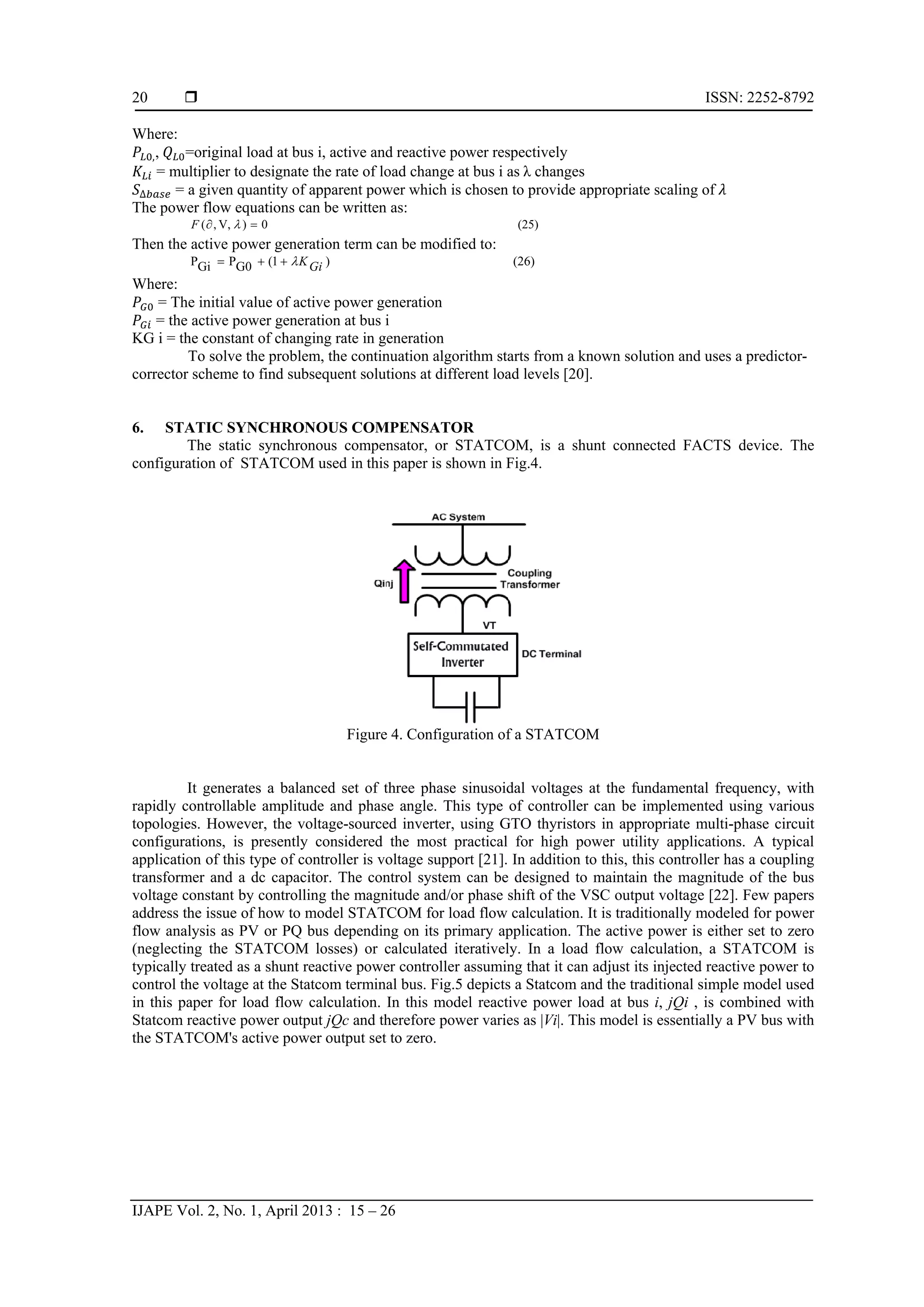  ISSN: 2252-8792
IJAPE Vol. 2, No. 1, April 2013 : 15 – 26
20
Where:
,,  =original load at bus i, active and reactive power respectively
= multiplier to designate the rate of load change at bus i as λ changes
∆ = a given quantity of apparent power which is chosen to provide appropriate scaling of
The power flow equations can be written as:
(25)0)V,,(  F
Then the active power generation term can be modified to:
(26))1(G0PGiP GiK
Where:
= The initial value of active power generation
= the active power generation at bus i
KG i = the constant of changing rate in generation
To solve the problem, the continuation algorithm starts from a known solution and uses a predictor-
corrector scheme to find subsequent solutions at different load levels [20].
6. STATIC SYNCHRONOUS COMPENSATOR
The static synchronous compensator, or STATCOM, is a shunt connected FACTS device. The
configuration of STATCOM used in this paper is shown in Fig.4.
Figure 4. Configuration of a STATCOM
It generates a balanced set of three phase sinusoidal voltages at the fundamental frequency, with
rapidly controllable amplitude and phase angle. This type of controller can be implemented using various
topologies. However, the voltage-sourced inverter, using GTO thyristors in appropriate multi-phase circuit
configurations, is presently considered the most practical for high power utility applications. A typical
application of this type of controller is voltage support [21]. In addition to this, this controller has a coupling
transformer and a dc capacitor. The control system can be designed to maintain the magnitude of the bus
voltage constant by controlling the magnitude and/or phase shift of the VSC output voltage [22]. Few papers
address the issue of how to model STATCOM for load flow calculation. It is traditionally modeled for power
flow analysis as PV or PQ bus depending on its primary application. The active power is either set to zero
(neglecting the STATCOM losses) or calculated iteratively. In a load flow calculation, a STATCOM is
typically treated as a shunt reactive power controller assuming that it can adjust its injected reactive power to
control the voltage at the Statcom terminal bus. Fig.5 depicts a Statcom and the traditional simple model used
in this paper for load flow calculation. In this model reactive power load at bus i, jQi , is combined with
Statcom reactive power output jQc and therefore power varies as |Vi|. This model is essentially a PV bus with
the STATCOM's active power output set to zero.
 