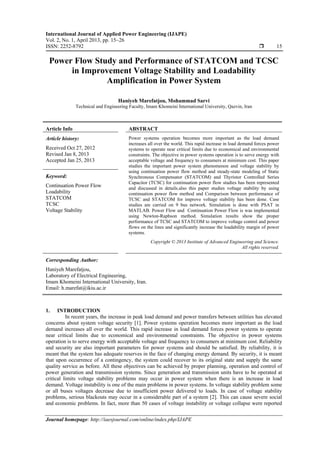 International Journal of Applied Power Engineering (IJAPE)
Vol. 2, No. 1, April 2013, pp. 15~26
ISSN: 2252-8792  15
Journal homepage: http://iaesjournal.com/online/index.php/IJAPE
Power Flow Study and Performance of STATCOM and TCSC
in Improvement Voltage Stability and Loadability
Amplification in Power System
Haniyeh Marefatjou, Mohammad Sarvi
Technical and Engineering Faculty, Imam Khomeini International University, Qazvin, Iran
Article Info ABSTRACT
Article history:
Received Oct 27, 2012
Revised Jan 8, 2013
Accepted Jan 25, 2013
Power systems operation becomes more important as the load demand
increases all over the world. This rapid increase in load demand forces power
systems to operate near critical limits due to economical and environmental
constraints. The objective in power systems operation is to serve energy with
acceptable voltage and frequency to consumers at minimum cost. This paper
studies the important power system phenomenon and voltage stability by
using continuation power flow method and steady-state modeling of Static
Synchronous Compensator (STATCOM) and Thyristor Controlled Series
Capacitor (TCSC) for continuation power flow studies has been represented
and discussed in details.also this paper studies voltage stability by using
continuation power flow method and Comparison between performance of
TCSC and STATCOM for improve voltage stability has been done. Case
studies are carried on 9 bus network. Simulation is done with PSAT in
MATLAB. Power Flow and Continuation Power Flow is was implemented
using Newton-Raphson method. Simulation results show the proper
performance of TCSC and STATCOM to improve voltage control and power
flows on the lines and significantly increase the loadability margin of power
systems.
Keyword:
Continuation Power Flow
Loadability
STATCOM
TCSC
Voltage Stability
Copyright © 2013 Institute of Advanced Engineering and Science.
All rights reserved.
Corresponding Author:
Haniyeh Marefatjou,
Laboratory of Electrical Engineering,
Imam Khomeini International University, Iran.
Email: h.marefat@ikiu.ac.ir
1. INTRODUCTION
In recent years, the increase in peak load demand and power transfers between utilities has elevated
concerns about system voltage security [1]. Power systems operation becomes more important as the load
demand increases all over the world. This rapid increase in load demand forces power systems to operate
near critical limits due to economical and environmental constraints. The objective in power systems
operation is to serve energy with acceptable voltage and frequency to consumers at minimum cost. Reliability
and security are also important parameters for power systems and should be satisfied. By reliability, it is
meant that the system has adequate reserves in the face of changing energy demand. By security, it is meant
that upon occurrence of a contingency, the system could recover to its original state and supply the same
quality service as before. All these objectives can be achieved by proper planning, operation and control of
power generation and transmission systems. Since generation and transmission units have to be operated at
critical limits voltage stability problems may occur in power system when there is an increase in load
demand. Voltage instability is one of the main problems in power systems. In voltage stability problem some
or all buses voltages decrease due to insufficient power delivered to loads. In case of voltage stability
problems, serious blackouts may occur in a considerable part of a system [2]. This can cause severe social
and economic problems. In fact, more than 50 cases of voltage instability or voltage collapse were reported
 