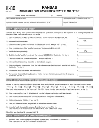 K-80                                                                   KANSAS

                           INTEGRATED COAL GASIFICATION POWER PLANT CREDIT
(Rev. 8/07)


                   For the taxable year beginning _________________ , 20____ ; ending _________________ , 20____ .
 Name of taxpayer (as shown on return)                                                                       Social Security Number or Employer ID Number (EIN)


 If partner, shareholder or member, enter name of partnership, S corporation, LLC or LLP                     Employer ID Number (EIN)




PART A – COMPUTATION OF CREDIT

Complete PART A only in the year the new integrated coal gasification power plant or the expansion of an existing integrated coal
gasification power plant has been placed into service.

 1. Enter the total amount of the “qualified investment”. 	 o not enter more than $250,000,000.
                                                          D                                                                             1. ________________

                                                                                                                                                10%
 2. Authorized credit percentage.	                                                                                                      2. ________________

 3. Credit limit on the “qualified investment” of $250,000,000 or less. Multiply line 1 by line 2.                                      3. ________________

 4. Enter the total amount of the “qualified investment” 	hat exceeds $250,000,000.
                                                         t                                                                              4. ________________

                                                                                                                                                 5%
 5. Authorized credit percentage.	                                                                                                      5. ________________

 6. Credit limit on the “qualified investment” that exceeds $250,000,000. Multiply line 4 by line 5.                                    6. ________________

 7. Credit limit on the total “qualified investment”. Add line 3 and line 6.	                                                           7. ________________

                                                                                                                                                10%
 8. Authorized credit percentage allowed to be claimed each tax year.	                                                                  8. ________________

 9. Total credit allowed to be claimed in the year the integrated coal gasification plant is placed into service.
    Multiply line 7 by line 8.                                                                                                          9. ________________

10.	 Proportionate share percentage (see instructions).                                                                              10. ________________

11.	 Your share of the credit that may be claimed this tax year and the next subsequent nine (9) tax years.
     Multiply line 9 by line 10.                                                                                                     11. ________________


PART B – COMPUTATION OF TOTAL CREDIT CLAIMED THIS YEAR


Indicate, by checking the appropriate box, which year of the ten (10) equal, annual installments for which this credit is being claimed:
  1st year ‰      2nd year ‰        3rd year ‰                   ‰      5th year ‰         6th year ‰   7th year ‰    8th year ‰        9th year ‰    10th year ‰
                                                      4th year
If the credit is being claimed for the “carry-over” 11th, 12th, 13th or 14th tax years, skip line 12 and make an entry on line 13.

12. Enter the amount from line 11, Schedule K-80 from the first year in which this credit was claimed.                               12. ________________

13. Enter the amount of available carry forward credit from the prior year’s Schedule K-80.	                                         13. ________________

14. Total credit available. Add line 12 and line 13.	                                                                                14. ________________

15. Enter your tax liability for this tax year after all credits other than this credit.	                                            15. ________________

16.	 Amount of credit allowable this tax year. Enter the lesser of lines 14 or 15.
     Enter this amount on the appropriate line of Form K-40, Form K-41 or Form K-120.                                                16. ________________

If line 16 is less than line 14, complete PART C.

PART C – COMPUTATION OF CARRY FORWARD CREDIT


17. Amount of credit to carry forward to next year’s Schedule K-80. Subtract line 16 from line 14.

    Enter this amount on line 13 of next year’s Schedule K-80.                                                                       17. ________________

 