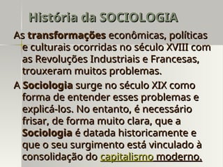 As
As transformações
transformações econômicas, políticas
econômicas, políticas
e culturais ocorridas no século XVIII com
e culturais ocorridas no século XVIII com
as Revoluções Industriais e Francesas,
as Revoluções Industriais e Francesas,
trouxeram muitos problemas.
trouxeram muitos problemas.
A
A Sociologia
Sociologia surge no século XIX como
surge no século XIX como
forma de entender esses problemas e
forma de entender esses problemas e
explicá-los. No entanto, é necessário
explicá-los. No entanto, é necessário
frisar, de forma muito clara, que a
frisar, de forma muito clara, que a
Sociologia
Sociologia é datada historicamente e
é datada historicamente e
que o seu surgimento está vinculado à
que o seu surgimento está vinculado à
consolidação do
consolidação do capitalismo
capitalismo moderno.
moderno.
História da SOCIOLOGIA
História da SOCIOLOGIA
 