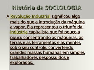 A
A Revolução Industrial
Revolução Industrial significou algo
significou algo
mais do que a introdução da máquina
mais do que a introdução da máquina
a vapor. Ela representou o triunfo da
a vapor. Ela representou o triunfo da
indústria
indústria capitalista que foi pouco a
capitalista que foi pouco a
pouco concentrando as máquinas, as
pouco concentrando as máquinas, as
terras e as ferramentas e as mentes
terras e as ferramentas e as mentes
sob o seu controle, convertendo
sob o seu controle, convertendo
grandes massas humanas em simples
grandes massas humanas em simples
trabalhadores despossuídos e
trabalhadores despossuídos e
explorados.
explorados.
História da SOCIOLOGIA
História da SOCIOLOGIA
 