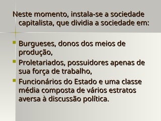 Neste momento, instala-se a sociedade
Neste momento, instala-se a sociedade
capitalista, que dividia a sociedade em:
capitalista, que dividia a sociedade em:
 Burgueses, donos dos meios de
Burgueses, donos dos meios de
produção,
produção,
 Proletariados, possuidores apenas de
Proletariados, possuidores apenas de
sua força de trabalho,
sua força de trabalho,
 Funcionários do Estado e uma classe
Funcionários do Estado e uma classe
média composta de vários estratos
média composta de vários estratos
aversa à discussão política.
aversa à discussão política.
 