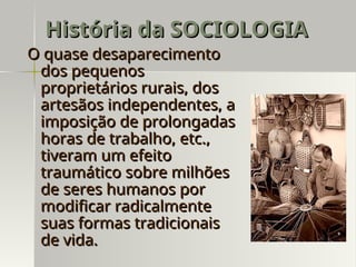 O quase desaparecimento
O quase desaparecimento
dos pequenos
dos pequenos
proprietários rurais, dos
proprietários rurais, dos
artesãos independentes, a
artesãos independentes, a
imposição de prolongadas
imposição de prolongadas
horas de trabalho, etc.,
horas de trabalho, etc.,
tiveram um efeito
tiveram um efeito
traumático sobre milhões
traumático sobre milhões
de seres humanos por
de seres humanos por
modificar radicalmente
modificar radicalmente
suas formas tradicionais
suas formas tradicionais
de vida.
de vida.
História da SOCIOLOGIA
História da SOCIOLOGIA
 