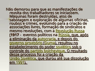 Não demorou para que as manifestações de
Não demorou para que as manifestações de
revolta dos trabalhadores se iniciassem.
revolta dos trabalhadores se iniciassem.
Máquinas foram destruídas, atos de
Máquinas foram destruídas, atos de
sabotagem e exploração de algumas oficinas,
sabotagem e exploração de algumas oficinas,
roubos e crimes, evoluindo para a criação de
roubos e crimes, evoluindo para a criação de
associações livres, formação de sindicatos e
associações livres, formação de sindicatos e
mesmo revoluções, com a
mesmo revoluções, com a Revolução Russa
Revolução Russa
(
(1917
1917 - eventos políticos na
- eventos políticos na Rússia
Rússia, que, após
, que, após
a eliminação da
a eliminação da autocracia
autocracia, e depois do
, e depois do
governo provisório
governo provisório (
(Duma
Duma), resultou no
), resultou no
estabelecimento do poder
estabelecimento do poder soviético
soviético sob o
sob o
controle do
controle do partido bolchevique
partido bolchevique. O resultado
. O resultado
desse processo foi a criação da
desse processo foi a criação da
União Soviética
União Soviética, que durou até sua dissolução
, que durou até sua dissolução
em
em 1991
1991).
).
 